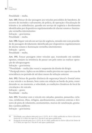 Série
Legislação
78
Penalidade – multa.
Art. 189. Deixar de dar passagem aos veículos precedidos de batedores, de
socorro de incêndio e salvamento, de polícia, de operação e fiscalização de
trânsito e às ambulâncias, quando em serviço de urgência e devidamente
identificados por dispositivos regulamentados de alarme sonoro e ilumina-
ção vermelha intermitentes:
Infração – gravíssima;
Penalidade – multa.
Art. 190. Seguir veículo em serviço de urgência, estando este com priorida-
de de passagem devidamente identificada por dispositivos regulamentares
de alarme sonoro e iluminação vermelha intermitentes:
Infração – grave;
Penalidade – multa.
Art. 191. Forçar passagem entre veículos que, transitando em sentidos
opostos, estejam na iminência de passar um pelo outro ao realizar opera-
ção de ultrapassagem:
Infração – gravíssima;
90
Penalidade – multa (dez vezes) e suspensão do direito de dirigir.
91
Parágrafo único. Aplica-se em dobro a multa prevista no caput em caso de
reincidência no período de até doze meses da infração anterior.
Art. 192. Deixar de guardar distância de segurança lateral e frontal entre
o seu veículo e os demais, bem como em relação ao bordo da pista, consi-
derando-se, no momento, a velocidade, as condições climáticas do local da
circulação e do veículo:
Infração – grave;
Penalidade – multa.
Art. 193. Transitar com o veículo em calçadas, passeios, passarelas, ciclo-
vias, ciclofaixas, ilhas, refúgios, ajardinamentos, canteiros centrais e divi-
sores de pista de rolamento, acostamentos, marcas de canalização, grama-
dos e jardins públicos:
Infração – gravíssima;
90	 Penalidade com redação dada pela Lei nº 12.971, de 9-5-2014, publicada no Diário Oficial da
União de 12-5-2014, em vigor no 1º dia do 6º mês após a publicação.
91	 Parágrafo acrescido pela Lei nº 12.971, de 9-5-2014, publicada no Diário Oficial da União de
12-5-2014, em vigor no 1º dia do 6º mês após a publicação.
 