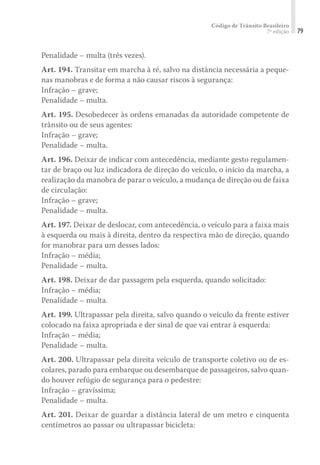 Código de Trânsito Brasileiro
7ª edição 79
Penalidade – multa (três vezes).
Art. 194. Transitar em marcha à ré, salvo na distância necessária a peque-
nas manobras e de forma a não causar riscos à segurança:
Infração – grave;
Penalidade – multa.
Art. 195. Desobedecer às ordens emanadas da autoridade competente de
trânsito ou de seus agentes:
Infração – grave;
Penalidade – multa.
Art. 196. Deixar de indicar com antecedência, mediante gesto regulamen-
tar de braço ou luz indicadora de direção do veículo, o início da marcha, a
realização da manobra de parar o veículo, a mudança de direção ou de faixa
de circulação:
Infração – grave;
Penalidade – multa.
Art. 197. Deixar de deslocar, com antecedência, o veículo para a faixa mais
à esquerda ou mais à direita, dentro da respectiva mão de direção, quando
for manobrar para um desses lados:
Infração – média;
Penalidade – multa.
Art. 198. Deixar de dar passagem pela esquerda, quando solicitado:
Infração – média;
Penalidade – multa.
Art. 199. Ultrapassar pela direita, salvo quando o veículo da frente estiver
colocado na faixa apropriada e der sinal de que vai entrar à esquerda:
Infração – média;
Penalidade – multa.
Art. 200. Ultrapassar pela direita veículo de transporte coletivo ou de es-
colares, parado para embarque ou desembarque de passageiros, salvo quan-
do houver refúgio de segurança para o pedestre:
Infração – gravíssima;
Penalidade – multa.
Art. 201. Deixar de guardar a distância lateral de um metro e cinquenta
centímetros ao passar ou ultrapassar bicicleta:
 
