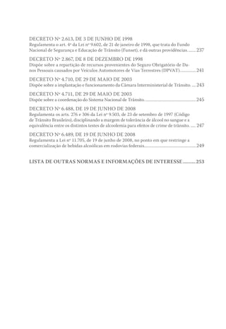 DECRETO Nº 2.613, DE 3 DE JUNHO DE 1998
Regulamenta o art. 4º da Lei nº 9.602, de 21 de janeiro de 1998, que trata do Fundo
Nacional de Segurança e Educação de Trânsito (Funset), e dá outras providências.........237
DECRETO Nº 2.867, DE 8 DE DEZEMBRO DE 1998
Dispõe sobre a repartição de recursos provenientes do Seguro Obrigatório de Da-
nos Pessoais causados por Veículos Automotores de Vias Terrestres (DPVAT)................241
DECRETO Nº 4.710, DE 29 DE MAIO DE 2003
Dispõe sobre a implantação e funcionamento da Câmara Interministerial de Trânsito......243
DECRETO Nº 4.711, DE 29 DE MAIO DE 2003
Dispõe sobre a coordenação do Sistema Nacional de Trânsito..................................................245
DECRETO Nº 6.488, DE 19 DE JUNHO DE 2008
Regulamenta os arts. 276 e 306 da Lei nº 9.503, de 23 de setembro de 1997 (Código
de Trânsito Brasileiro), disciplinando a margem de tolerância de álcool no sangue e a
equivalência entre os distintos testes de alcoolemia para efeitos de crime de trânsito....... 247
DECRETO Nº 6.489, DE 19 DE JUNHO DE 2008
Regulamenta a Lei nº 11.705, de 19 de junho de 2008, no ponto em que restringe a
comercialização de bebidas alcoólicas em rodovias federais..................................................249
LISTA DE OUTRAS NORMAS E INFORMAÇÕES DE INTERESSE...........253
 