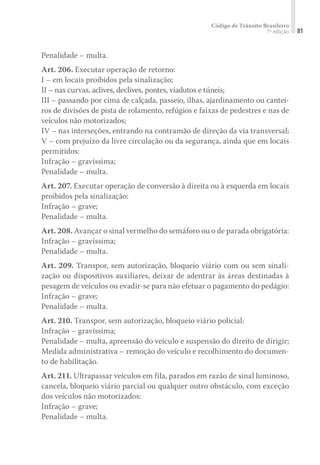 Código de Trânsito Brasileiro
7ª edição 81
Penalidade – multa.
Art. 206. Executar operação de retorno:
I – em locais proibidos pela sinalização;
II – nas curvas, aclives, declives, pontes, viadutos e túneis;
III – passando por cima de calçada, passeio, ilhas, ajardinamento ou cantei-
ros de divisões de pista de rolamento, refúgios e faixas de pedestres e nas de
veículos não motorizados;
IV – nas interseções, entrando na contramão de direção da via transversal;
V – com prejuízo da livre circulação ou da segurança, ainda que em locais
permitidos:
Infração – gravíssima;
Penalidade – multa.
Art. 207. Executar operação de conversão à direita ou à esquerda em locais
proibidos pela sinalização:
Infração – grave;
Penalidade – multa.
Art. 208. Avançar o sinal vermelho do semáforo ou o de parada obrigatória:
Infração – gravíssima;
Penalidade – multa.
Art. 209. Transpor, sem autorização, bloqueio viário com ou sem sinali-
zação ou dispositivos auxiliares, deixar de adentrar às áreas destinadas à
pesagem de veículos ou evadir-se para não efetuar o pagamento do pedágio:
Infração – grave;
Penalidade – multa.
Art. 210. Transpor, sem autorização, bloqueio viário policial:
Infração – gravíssima;
Penalidade – multa, apreensão do veículo e suspensão do direito de dirigir;
Medida administrativa – remoção do veículo e recolhimento do documen-
to de habilitação.
Art. 211. Ultrapassar veículos em fila, parados em razão de sinal luminoso,
cancela, bloqueio viário parcial ou qualquer outro obstáculo, com exceção
dos veículos não motorizados:
Infração – grave;
Penalidade – multa.
 