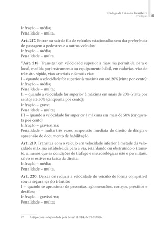Código de Trânsito Brasileiro
7ª edição 83
Infração – média;
Penalidade – multa.
Art. 217. Entrar ou sair de fila de veículos estacionados sem dar preferência
de passagem a pedestres e a outros veículos:
Infração – média;
Penalidade – multa.
97
Art. 218. Transitar em velocidade superior à máxima permitida para o
local, medida por instrumento ou equipamento hábil, em rodovias, vias de
trânsito rápido, vias arteriais e demais vias:
I – quando a velocidade for superior à máxima em até 20% (vinte por cento):
Infração – média;
Penalidade – multa;
II – quando a velocidade for superior à máxima em mais de 20% (vinte por
cento) até 50% (cinquenta por cento):
Infração – grave;
Penalidade – multa;
III – quando a velocidade for superior à máxima em mais de 50% (cinquen-
ta por cento):
Infração – gravíssima;
Penalidade – multa três vezes, suspensão imediata do direito de dirigir e
apreensão do documento de habilitação.
Art. 219. Transitar com o veículo em velocidade inferior à metade da velo-
cidade máxima estabelecida para a via, retardando ou obstruindo o trânsi-
to, a menos que as condições de tráfego e meteorológicas não o permitam,
salvo se estiver na faixa da direita:
Infração – média;
Penalidade – multa.
Art. 220. Deixar de reduzir a velocidade do veículo de forma compatível
com a segurança do trânsito:
I – quando se aproximar de passeatas, aglomerações, cortejos, préstitos e
desfiles:
Infração – gravíssima;
Penalidade – multa;
97	 Artigo com redação dada pela Lei nº 11.334, de 25-7-2006.
 