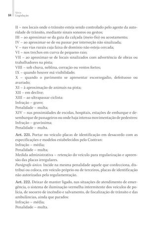 Série
Legislação
84
II – nos locais onde o trânsito esteja sendo controlado pelo agente da auto-
ridade de trânsito, mediante sinais sonoros ou gestos;
III – ao aproximar-se da guia da calçada (meio-fio) ou acostamento;
IV – ao aproximar-se de ou passar por interseção não sinalizada;
V – nas vias rurais cuja faixa de domínio não esteja cercada;
VI – nos trechos em curva de pequeno raio;
VII – ao aproximar-se de locais sinalizados com advertência de obras ou
trabalhadores na pista;
VIII – sob chuva, neblina, cerração ou ventos fortes;
IX – quando houver má visibilidade;
X – quando o pavimento se apresentar escorregadio, defeituoso ou
avariado;
XI – à aproximação de animais na pista;
XII – em declive;
XIII – ao ultrapassar ciclista:
Infração – grave;
Penalidade – multa;
XIV – nas proximidades de escolas, hospitais, estações de embarque e de-
sembarque de passageiros ou onde haja intensa movimentação de pedestres:
Infração – gravíssima;
Penalidade – multa.
Art. 221. Portar no veículo placas de identificação em desacordo com as
especificações e modelos estabelecidos pelo Contran:
Infração – média;
Penalidade – multa;
Medida administrativa – retenção do veículo para regularização e apreen-
são das placas irregulares.
Parágrafo único. Incide na mesma penalidade aquele que confecciona, dis-
tribui ou coloca, em veículo próprio ou de terceiros, placas de identificação
não autorizadas pela regulamentação.
Art. 222. Deixar de manter ligado, nas situações de atendimento de emer-
gência, o sistema de iluminação vermelha intermitente dos veículos de po-
lícia, de socorro de incêndio e salvamento, de fiscalização de trânsito e das
ambulâncias, ainda que parados:
Infração – média;
Penalidade – multa.
 