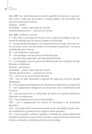 Série
Legislação
86
Art. 229. Usar indevidamente no veículo aparelho de alarme ou que pro-
duza sons e ruído que perturbem o sossego público, em desacordo com
normas fixadas pelo Contran:
Infração – média;
Penalidade – multa e apreensão do veículo;
Medida administrativa – remoção do veículo.
Art. 230. Conduzir o veículo:
I – com o lacre, a inscrição do chassi, o selo, a placa ou qualquer outro ele-
mento de identificação do veículo violado ou falsificado;
II – transportando passageiros em compartimento de carga, salvo por mo-
tivo de força maior, com permissão da autoridade competente e na forma
estabelecida pelo Contran;
III – com dispositivo antirradar;
IV – sem qualquer uma das placas de identificação;
V – que não esteja registrado e devidamente licenciado;
VI – com qualquer uma das placas de identificação sem condições de legi-
bilidade e visibilidade:
Infração – gravíssima;
Penalidade – multa e apreensão do veículo;
Medida administrativa – remoção do veículo;
VII – com a cor ou característica alterada;
VIII – sem ter sido submetido à inspeção de segurança veicular, quando
obrigatória;
IX–semequipamentoobrigatórioouestandoesteineficienteouinoperante;
X – com equipamento obrigatório em desacordo com o estabelecido pelo
Contran;
XI – com descarga livre ou silenciador de motor de explosão defeituoso,
deficiente ou inoperante;
XII – com equipamento ou acessório proibido;
XIII – com o equipamento do sistema de iluminação e de sinalização
alterados;
XIV – com registrador instantâneo inalterável de velocidade e tempo vicia-
do ou defeituoso, quando houver exigência desse aparelho;
XV – com inscrições, adesivos, legendas e símbolos de caráter publicitário
afixados ou pintados no para-brisa e em toda a extensão da parte traseira do
veículo, excetuadas as hipóteses previstas neste código;
 