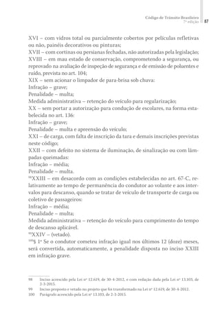 Código de Trânsito Brasileiro
7ª edição 87
XVI – com vidros total ou parcialmente cobertos por películas refletivas
ou não, painéis decorativos ou pinturas;
XVII – com cortinas ou persianas fechadas, não autorizadas pela legislação;
XVIII – em mau estado de conservação, comprometendo a segurança, ou
reprovado na avaliação de inspeção de segurança e de emissão de poluentes e
ruído, prevista no art. 104;
XIX – sem acionar o limpador de para-brisa sob chuva:
Infração – grave;
Penalidade – multa;
Medida administrativa – retenção do veículo para regularização;
XX – sem portar a autorização para condução de escolares, na forma esta-
belecida no art. 136:
Infração – grave;
Penalidade – multa e apreensão do veículo;
XXI – de carga, com falta de inscrição da tara e demais inscrições previstas
neste código;
XXII – com defeito no sistema de iluminação, de sinalização ou com lâm-
padas queimadas:
Infração – média;
Penalidade – multa.
98
XXIII – em desacordo com as condições estabelecidas no art. 67-C, re-
lativamente ao tempo de permanência do condutor ao volante e aos inter-
valos para descanso, quando se tratar de veículo de transporte de carga ou
coletivo de passageiros:
Infração – média;
Penalidade – multa;
Medida administrativa – retenção do veículo para cumprimento do tempo
de descanso aplicável.
99
XXIV – (vetado).
100
§ 1º Se o condutor cometeu infração igual nos últimos 12 (doze) meses,
será convertida, automaticamente, a penalidade disposta no inciso XXIII
em infração grave.
98	 Inciso acrescido pela Lei nº 12.619, de 30-4-2012, e com redação dada pela Lei nº 13.103, de
2-3-2015.
99	 Inciso proposto e vetado no projeto que foi transformado na Lei nº 12.619, de 30-4-2012.
100	 Parágrafo acrescido pela Lei nº 13.103, de 2-3-2015.
 