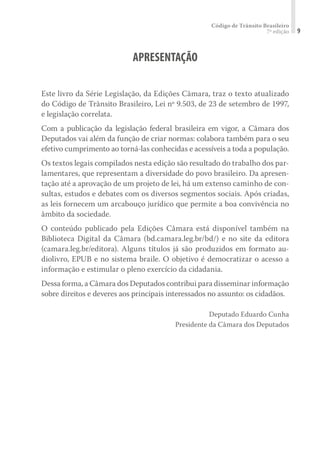 Código de Trânsito Brasileiro
7ª edição 9
APRESENTAÇÃO
Este livro da Série Legislação, da Edições Câmara, traz o texto atualizado
do Código de Trânsito Brasileiro, Lei nº 9.503, de 23 de setembro de 1997,
e legislação correlata.
Com a publicação da legislação federal brasileira em vigor, a Câmara dos
Deputados vai além da função de criar normas: colabora também para o seu
efetivo cumprimento ao torná-las conhecidas e acessíveis a toda a população.
Os textos legais compilados nesta edição são resultado do trabalho dos par-
lamentares, que representam a diversidade do povo brasileiro. Da apresen-
tação até a aprovação de um projeto de lei, há um extenso caminho de con-
sultas, estudos e debates com os diversos segmentos sociais. Após criadas,
as leis fornecem um arcabouço jurídico que permite a boa convivência no
âmbito da sociedade.
O conteúdo publicado pela Edições Câmara está disponível também na
Biblioteca Digital da Câmara (bd.camara.leg.br/bd/) e no site da editora
(camara.leg.br/editora). Alguns títulos já são produzidos em formato au-
diolivro, EPUB e no sistema braile. O objetivo é democratizar o acesso a
informação e estimular o pleno exercício da cidadania.
Dessa forma, a Câmara dos Deputados contribui para disseminar informação
sobre direitos e deveres aos principais interessados no assunto: os cidadãos.
Deputado Eduardo Cunha
Presidente da Câmara dos Deputados
 