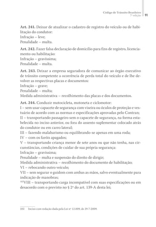 Código de Trânsito Brasileiro
7ª edição 91
Art. 241. Deixar de atualizar o cadastro de registro do veículo ou de habi-
litação do condutor:
Infração – leve;
Penalidade – multa.
Art. 242. Fazer falsa declaração de domicílio para fins de registro, licencia-
mento ou habilitação:
Infração – gravíssima;
Penalidade – multa.
Art. 243. Deixar a empresa seguradora de comunicar ao órgão executivo
de trânsito competente a ocorrência de perda total do veículo e de lhe de-
volver as respectivas placas e documentos:
Infração – grave;
Penalidade – multa;
Medida administrativa – recolhimento das placas e dos documentos.
Art. 244. Conduzir motocicleta, motoneta e ciclomotor:
I – sem usar capacete de segurança com viseira ou óculos de proteção e ves-
tuário de acordo com as normas e especificações aprovadas pelo Contran;
II – transportando passageiro sem o capacete de segurança, na forma esta-
belecida no inciso anterior, ou fora do assento suplementar colocado atrás
do condutor ou em carro lateral;
III – fazendo malabarismo ou equilibrando-se apenas em uma roda;
IV – com os faróis apagados;
V – transportando criança menor de sete anos ou que não tenha, nas cir-
cunstâncias, condições de cuidar de sua própria segurança:
Infração – gravíssima;
Penalidade – multa e suspensão do direito de dirigir;
Medida administrativa – recolhimento do documento de habilitação;
VI – rebocando outro veículo;
VII – sem segurar o guidom com ambas as mãos, salvo eventualmente para
indicação de manobras;
102
VIII – transportando carga incompatível com suas especificações ou em
desacordo com o previsto no § 2º do art. 139-A desta lei;
102	 Inciso com redação dada pela Lei nº 12.009, de 29-7-2009.
 