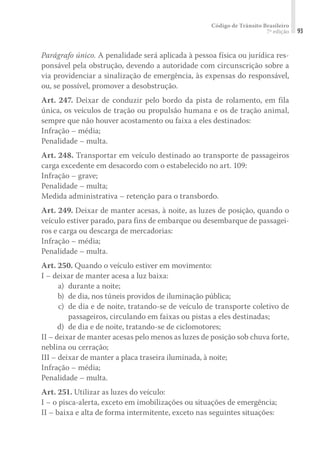 Código de Trânsito Brasileiro
7ª edição 93
Parágrafo único. A penalidade será aplicada à pessoa física ou jurídica res-
ponsável pela obstrução, devendo a autoridade com circunscrição sobre a
via providenciar a sinalização de emergência, às expensas do responsável,
ou, se possível, promover a desobstrução.
Art. 247. Deixar de conduzir pelo bordo da pista de rolamento, em fila
única, os veículos de tração ou propulsão humana e os de tração animal,
sempre que não houver acostamento ou faixa a eles destinados:
Infração – média;
Penalidade – multa.
Art. 248. Transportar em veículo destinado ao transporte de passageiros
carga excedente em desacordo com o estabelecido no art. 109:
Infração – grave;
Penalidade – multa;
Medida administrativa – retenção para o transbordo.
Art. 249. Deixar de manter acesas, à noite, as luzes de posição, quando o
veículo estiver parado, para fins de embarque ou desembarque de passagei-
ros e carga ou descarga de mercadorias:
Infração – média;
Penalidade – multa.
Art. 250. Quando o veículo estiver em movimento:
I – deixar de manter acesa a luz baixa:
	 a) 	durante a noite;
	 b) 	de dia, nos túneis providos de iluminação pública;
	 c) 	de dia e de noite, tratando-se de veículo de transporte coletivo de
passageiros, circulando em faixas ou pistas a eles destinadas;
	 d) 	de dia e de noite, tratando-se de ciclomotores;
II – deixar de manter acesas pelo menos as luzes de posição sob chuva forte,
neblina ou cerração;
III – deixar de manter a placa traseira iluminada, à noite;
Infração – média;
Penalidade – multa.
Art. 251. Utilizar as luzes do veículo:
I – o pisca-alerta, exceto em imobilizações ou situações de emergência;
II – baixa e alta de forma intermitente, exceto nas seguintes situações:
 