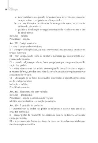 Série
Legislação
94
	 a) 	a curtos intervalos, quando for conveniente advertir a outro condu-
tor que se tem o propósito de ultrapassá-lo;
	 b) 	em imobilizações ou situação de emergência, como advertência,
utilizando pisca-alerta;
	 c) 	quando a sinalização de regulamentação da via determinar o uso
do pisca-alerta:
Infração – média;
Penalidade – multa.
Art. 252. Dirigir o veículo:
I – com o braço do lado de fora;
II – transportando pessoas, animais ou volume à sua esquerda ou entre os
braços e pernas;
III – com incapacidade física ou mental temporária que comprometa a se-
gurança do trânsito;
IV – usando calçado que não se firme nos pés ou que comprometa a utili-
zação dos pedais;
V – com apenas uma das mãos, exceto quando deva fazer sinais regula-
mentares de braço, mudar a marcha do veículo, ou acionar equipamentos e
acessórios do veículo;
VI – utilizando-se de fones nos ouvidos conectados a aparelhagem sonora
ou de telefone celular;
Infração – média;
Penalidade – multa.
Art. 253. Bloquear a via com veículo:
Infração – gravíssima;
Penalidade – multa e apreensão do veículo;
Medida administrativa – remoção do veículo.
Art. 254. É proibido ao pedestre:
I – permanecer ou andar nas pistas de rolamento, exceto para cruzá-las
onde for permitido;
II – cruzar pistas de rolamento nos viadutos, pontes, ou túneis, salvo onde
exista permissão;
III – atravessar a via dentro das áreas de cruzamento, salvo quando houver
sinalização para esse fim;
 