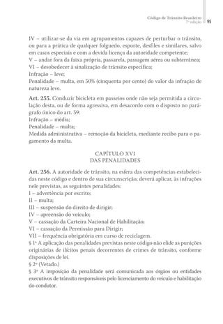 Código de Trânsito Brasileiro
7ª edição 95
IV – utilizar-se da via em agrupamentos capazes de perturbar o trânsito,
ou para a prática de qualquer folguedo, esporte, desfiles e similares, salvo
em casos especiais e com a devida licença da autoridade competente;
V – andar fora da faixa própria, passarela, passagem aérea ou subterrânea;
VI – desobedecer à sinalização de trânsito específica;
Infração – leve;
Penalidade – multa, em 50% (cinquenta por cento) do valor da infração de
natureza leve.
Art. 255. Conduzir bicicleta em passeios onde não seja permitida a circu-
lação desta, ou de forma agressiva, em desacordo com o disposto no pará-
grafo único do art. 59:
Infração – média;
Penalidade – multa;
Medida administrativa – remoção da bicicleta, mediante recibo para o pa-
gamento da multa.
CAPÍTULO XVI
DAS PENALIDADES
Art. 256. A autoridade de trânsito, na esfera das competências estabeleci-
das neste código e dentro de sua circunscrição, deverá aplicar, às infrações
nele previstas, as seguintes penalidades:
I – advertência por escrito;
II – multa;
III – suspensão do direito de dirigir;
IV – apreensão do veículo;
V – cassação da Carteira Nacional de Habilitação;
VI – cassação da Permissão para Dirigir;
VII – frequência obrigatória em curso de reciclagem.
§ 1º A aplicação das penalidades previstas neste código não elide as punições
originárias de ilícitos penais decorrentes de crimes de trânsito, conforme
disposições de lei.
§ 2º (Vetado.)
§ 3º A imposição da penalidade será comunicada aos órgãos ou entidades
executivos de trânsito responsáveis pelo licenciamento do veículo e habilitação
do condutor.
 
