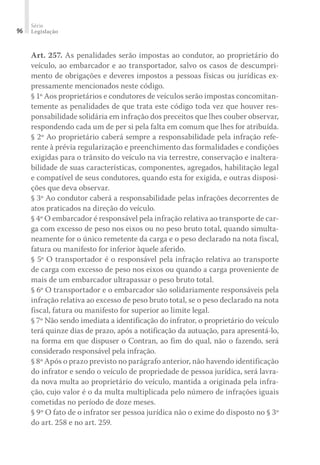 Série
Legislação
96
Art. 257. As penalidades serão impostas ao condutor, ao proprietário do
veículo, ao embarcador e ao transportador, salvo os casos de descumpri-
mento de obrigações e deveres impostos a pessoas físicas ou jurídicas ex-
pressamente mencionados neste código.
§ 1º Aos proprietários e condutores de veículos serão impostas concomitan-
temente as penalidades de que trata este código toda vez que houver res-
ponsabilidade solidária em infração dos preceitos que lhes couber observar,
respondendo cada um de per si pela falta em comum que lhes for atribuída.
§ 2º Ao proprietário caberá sempre a responsabilidade pela infração refe-
rente à prévia regularização e preenchimento das formalidades e condições
exigidas para o trânsito do veículo na via terrestre, conservação e inaltera-
bilidade de suas características, componentes, agregados, habilitação legal
e compatível de seus condutores, quando esta for exigida, e outras disposi-
ções que deva observar.
§ 3º Ao condutor caberá a responsabilidade pelas infrações decorrentes de
atos praticados na direção do veículo.
§ 4º O embarcador é responsável pela infração relativa ao transporte de car-
ga com excesso de peso nos eixos ou no peso bruto total, quando simulta-
neamente for o único remetente da carga e o peso declarado na nota fiscal,
fatura ou manifesto for inferior àquele aferido.
§ 5º O transportador é o responsável pela infração relativa ao transporte
de carga com excesso de peso nos eixos ou quando a carga proveniente de
mais de um embarcador ultrapassar o peso bruto total.
§ 6º O transportador e o embarcador são solidariamente responsáveis pela
infração relativa ao excesso de peso bruto total, se o peso declarado na nota
fiscal, fatura ou manifesto for superior ao limite legal.
§ 7º Não sendo imediata a identificação do infrator, o proprietário do veículo
terá quinze dias de prazo, após a notificação da autuação, para apresentá-lo,
na forma em que dispuser o Contran, ao fim do qual, não o fazendo, será
considerado responsável pela infração.
§ 8º Após o prazo previsto no parágrafo anterior, não havendo identificação
do infrator e sendo o veículo de propriedade de pessoa jurídica, será lavra-
da nova multa ao proprietário do veículo, mantida a originada pela infra-
ção, cujo valor é o da multa multiplicada pelo número de infrações iguais
cometidas no período de doze meses.
§ 9º O fato de o infrator ser pessoa jurídica não o exime do disposto no § 3º
do art. 258 e no art. 259.
 