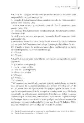 Código de Trânsito Brasileiro
7ª edição 97
Art. 258. As infrações punidas com multa classificam-se, de acordo com
sua gravidade, em quatro categorias:
I – infração de natureza gravíssima, punida com multa de valor correspon-
dente a cento e oitenta Ufir;
II – infração de natureza grave, punida com multa de valor correspondente
a cento e vinte Ufir;
III – infração de natureza média, punida com multa de valor corresponden-
te a oitenta Ufir;
IV – infração de natureza leve, punida com multa de valor correspondente
a cinquenta Ufir.
§ 1º Os valores das multas serão corrigidos no primeiro dia útil de cada mês
pela variação da Ufir ou outro índice legal de correção dos débitos fiscais.
§ 2º Quando se tratar de multa agravada, o fator multiplicador ou índice
adicional específico é o previsto neste código.
§ 3º (Vetado.)
§ 4º (Vetado.)
Art. 259. A cada infração cometida são computados os seguintes números
de pontos:
I – gravíssima – sete pontos;
II – grave – cinco pontos;
III – média – quatro pontos;
IV – leve – três pontos.
§ 1º (Vetado.)
§ 2º (Vetado.)
105
§ 3º (Vetado.)
106
§ 4º Ao condutor identificado no ato da infração será atribuída pontuação
pelas infrações de sua responsabilidade, nos termos previstos no § 3º do
art. 257, excetuando-se aquelas praticadas por passageiros usuários do ser-
viço de transporte rodoviário de passageiros em viagens de longa distância
transitando em rodovias com a utilização de ônibus, em linhas regulares
intermunicipal, interestadual, internacional e aquelas em viagem de longa
distância por fretamento e turismo ou de qualquer modalidade, excetuadas
as situações regulamentadas pelo Contran a teor do art. 65 da Lei nº 9.503,
de 23 de setembro de 1997 (Código de Trânsito Brasileiro).
105	 Parágrafo proposto e vetado no projeto que foi transformado na Lei nº 12.619, de 30-4-2012.
106	 Parágrafo acrescido pela Lei nº 13.103, de 2-3-2015.
 