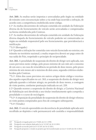 Série
Legislação
98
Art. 260. As multas serão impostas e arrecadadas pelo órgão ou entidade
de trânsito com circunscrição sobre a via onde haja ocorrido a infração, de
acordo com a competência estabelecida neste código.
§ 1º As multas decorrentes de infração cometida em unidade da Federação
diversa da do licenciamento do veículo serão arrecadadas e compensadas
na forma estabelecida pelo Contran.
§ 2º As multas decorrentes de infração cometida em unidade da Federação
diversa daquela do licenciamento do veículo poderão ser comunicadas ao
órgão ou entidade responsável pelo seu licenciamento, que providenciará a
notificação.
107
§ 3º (Revogado.)
§ 4º Quando a infração for cometida com veículo licenciado no exterior, em
trânsito no território nacional, a multa respectiva deverá ser paga antes de
sua saída do País, respeitado o princípio de reciprocidade.
Art. 261. A penalidade de suspensão do direito de dirigir será aplicada, nos
casos previstos neste código, pelo prazo mínimo de um mês até o máximo
de um ano e, no caso de reincidência no período de doze meses, pelo prazo
mínimo de seis meses até o máximo de dois anos, segundo critérios estabe-
lecidos pelo Contran.
108
§ 1º Além dos casos previstos em outros artigos deste código e excetua-
dos aqueles especificados no art. 263, a suspensão do direito de dirigir será
aplicada quando o infrator atingir, no período de doze meses, a contagem
de vinte pontos, conforme pontuação indicada no art. 259.
§ 2º Quando ocorrer a suspensão do direito de dirigir, a Carteira Nacional
de Habilitação será devolvida a seu titular imediatamente após cumprida a
penalidade e o curso de reciclagem.
109
§ 3º A imposição da penalidade de suspensão do direito de dirigir elimina
os vinte pontos computados para fins de contagem subsequente.
110
§ 4º (Vetado.)
Art. 262. O veículo apreendido em decorrência de penalidade aplicada será
recolhido ao depósito e nele permanecerá sob custódia e responsabilidade
107	 Parágrafo revogado pela Lei nº 9.602, de 21-1-1998.
108	 Parágrafo com redação dada pela Lei nº 12.547, de 14-12-2011.
109	 Parágrafo acrescido pela Lei nº 12.547, de 14-12-2011.
110	 Parágrafo proposto e vetado no projeto que foi transformado na Lei nº 12.619, de 30-4-2012.
 