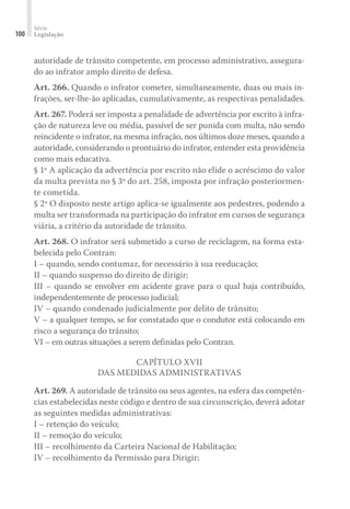 Série
Legislação
100
autoridade de trânsito competente, em processo administrativo, assegura-
do ao infrator amplo direito de defesa.
Art. 266. Quando o infrator cometer, simultaneamente, duas ou mais in-
frações, ser-lhe-ão aplicadas, cumulativamente, as respectivas penalidades.
Art. 267. Poderá ser imposta a penalidade de advertência por escrito à infra-
ção de natureza leve ou média, passível de ser punida com multa, não sendo
reincidente o infrator, na mesma infração, nos últimos doze meses, quando a
autoridade, considerando o prontuário do infrator, entender esta providência
como mais educativa.
§ 1º A aplicação da advertência por escrito não elide o acréscimo do valor
da multa prevista no § 3º do art. 258, imposta por infração posteriormen-
te cometida.
§ 2º O disposto neste artigo aplica-se igualmente aos pedestres, podendo a
multa ser transformada na participação do infrator em cursos de segurança
viária, a critério da autoridade de trânsito.
Art. 268. O infrator será submetido a curso de reciclagem, na forma esta-
belecida pelo Contran:
I – quando, sendo contumaz, for necessário à sua reeducação;
II – quando suspenso do direito de dirigir;
III – quando se envolver em acidente grave para o qual haja contribuído,
independentemente de processo judicial;
IV – quando condenado judicialmente por delito de trânsito;
V – a qualquer tempo, se for constatado que o condutor está colocando em
risco a segurança do trânsito;
VI – em outras situações a serem definidas pelo Contran.
CAPÍTULO XVII
DAS MEDIDAS ADMINISTRATIVAS
Art. 269. A autoridade de trânsito ou seus agentes, na esfera das competên-
cias estabelecidas neste código e dentro de sua circunscrição, deverá adotar
as seguintes medidas administrativas:
I – retenção do veículo;
II – remoção do veículo;
III – recolhimento da Carteira Nacional de Habilitação;
IV – recolhimento da Permissão para Dirigir;
 