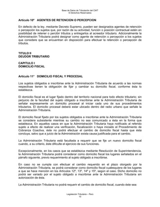 Base de Datos de Tributación del CIAT
                                         © Derechos Reservados


Artículo 10º AGENTES DE RETENCION O PERCEPCION

En defecto de la ley, mediante Decreto Supremo, pueden ser designados agentes de retención
o percepción los sujetos que, por razón de su actividad, función o posición contractual estén en
posibilidad de retener o percibir tributos y entregarlos al acreedor tributario. Adicionalmente la
Administración Tributaria podrá designar como agente de retención o percepción a los sujetos
que considere que se encuentran en disposición para efectuar la retención o percepción de
tributos.


TITULO II
DEUDOR TRIBUTARIO

CAPITULO I
DOMICILIO FISCAL


Artículo 11° DOMICILIO FISCAL Y PROCESAL

Los sujetos obligados a inscribirse ante la Administración Tributaria de acuerdo a las normas
respectivas tienen la obligación de fijar y cambiar su domicilio fiscal, conforme ésta lo
establezca.

El domicilio fiscal es el lugar fijado dentro del territorio nacional para todo efecto tributario; sin
perjuicio de la facultad del sujeto obligado a inscribirse ante la Administración Tributaria de
señalar expresamente un domicilio procesal al iniciar cada uno de sus procedimientos
tributarios. El domicilio procesal deberá estar ubicado dentro del radio urbano que señale la
Administración Tributaria.

El domicilio fiscal fijado por los sujetos obligados a inscribirse ante la Administración Tributaria
se considera subsistente mientras su cambio no sea comunicado a ésta en la forma que
establezca. En aquellos casos en que la Administración Tributaria haya notificado al referido
sujeto a efecto de realizar una verificación, fiscalización o haya iniciado el Procedimiento de
Cobranza Coactiva, éste no podrá efectuar el cambio de domicilio fiscal hasta que ésta
concluya, salvo que a juicio de la Administración exista causa justificada para el cambio.

La Administración Tributaria está facultada a requerir que se fije un nuevo domicilio fiscal
cuando, a su criterio, éste dificulte el ejercicio de sus funciones.

Excepcionalmente, en los casos que se establezca mediante Resolución de Superintendencia,
la Administración Tributaria podrá considerar como domicilio fiscal los lugares señalados en el
párrafo siguiente, previo requerimiento al sujeto obligado a inscribirse.

En caso no se cumpla con efectuar el cambio requerido en el plazo otorgado por la
Administración Tributaria, se podrá considerar como domicilio fiscal cualesquiera de los lugares
a que se hace mención en los Artículos 12º, 13º, 14º y 15º, según el caso. Dicho domicilio no
podrá ser variado por el sujeto obligado a inscribirse ante la Administración Tributaria sin
autorización de ésta.

La Administración Tributaria no podrá requerir el cambio de domicilio fiscal, cuando éste sea:


                                       Legislación Tributaria – Perú
                                                    10
 