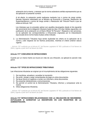 Base de Datos de Tributación del CIAT
                                           © Derechos Reservados


         aclaración de la misma, y siempre que la norma aclaratoria señale expresamente que es
         de aplicación el presente numeral.

         A tal efecto, la aclaración podrá realizarse mediante Ley o norma de rango similar,
         Decreto Supremo refrendado por el Ministro de Economía y Finanzas, Resolución de
         Superintendencia o norma de rango similar o Resolución del Tribunal Fiscal a que se
         refiere el Artículo 154º.

         Los intereses que no proceden aplicar son aquéllos devengados desde el día siguiente
         del vencimiento de la obligación tributaria hasta los diez (10) días hábiles siguientes a la
         publicación de la aclaración en el Diario Oficial “El Peruano”. Respecto a las sanciones,
         no se aplicarán las correspondientes a infracciones originadas por la interpretación
         equivocada de la norma hasta el plazo antes indicado.

    2. La Administración Tributaria haya tenido duplicidad de criterio en la aplicación de la
       norma y sólo respecto de los hechos producidos, mientras el criterio anterior estuvo
       vigente.

- Artículo 170° sustituido por el Artículo 81° del Decreto Legislativo N° 953, publicado el 5 de febrero de
2004 y vigente a partir del 6 de febrero de 2004.


Artículo 171º CONCURSO DE INFRACCIONES

Cuando por un mismo hecho se incurra en más de una infracción, se aplicará la sanción más
grave.



Artículo 172º TIPOS DE INFRACCIONES TRIBUTARIAS

Las infracciones tributarias se originan por el incumplimiento de las obligaciones siguientes:

    1. De inscribirse, actualizar o acreditar la inscripción.
    2. De emitir, otorgar y exigir comprobantes de pago y/u otros documentos.
    3. De llevar libros y/o registros o contar con informes u otros documentos.
    4. De presentar declaraciones y comunicaciones.
    5. De permitir el control de la Administración Tributaria, informar y comparecer ante la
       misma.
    6. Otras obligaciones tributarias.

- Artículo 172° sustituido por el Artículo 82° del Decreto Legislativo N° 953, publicado el 5 de febrero de
2004 y vigente a partir del 6 de febrero de 2004.


Artículo 173° INFRACCIONES RELACIONADAS CON LA OBLIGACIÓN DE INSCRIBIRSE,
ACTUALIZAR O ACREDITAR LA INSCRIPCIÓN EN LOS REGISTROS DE LA
ADMINISTRACIÓN.




                                         Legislación Tributaria – Perú
                                                     100
 