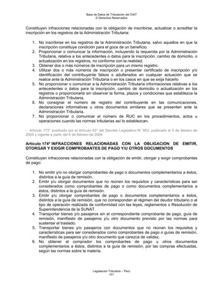 Base de Datos de Tributación del CIAT
                                           © Derechos Reservados


Constituyen infracciones relacionadas con la obligación de inscribirse, actualizar o acreditar la
inscripción en los registros de la Administración Tributaria:

    1. No inscribirse en los registros de la Administración Tributaria, salvo aquellos en que la
       inscripción constituye condición para el goce de un beneficio.
    2. Proporcionar o comunicar la información, incluyendo la requerida por la Administración
       Tributaria, relativa a los antecedentes o datos para la inscripción, cambio de domicilio, o
       actualización en los registros, no conforme con la realidad.
    3. Obtener dos o más números de inscripción para un mismo registro.
    4. Utilizar dos o más números de inscripción o presentar certificado de inscripción y/o
       identificación del contribuyente falsos o adulterados en cualquier actuación que se
       realice ante la Administración Tributaria o en los casos en que se exija hacerlo
    5. No proporcionar o comunicar a la Administración Tributaria informaciones relativas a los
       antecedentes o datos para la inscripción, cambio de domicilio o actualización en los
       registros o proporcionarla sin observar la forma, plazos y condiciones que establezca la
       Administración Tributaria.
    6. No consignar el número de registro del contribuyente en las comunicaciones,
       declaraciones informativas u otros documentos similares que se presenten ante la
       Administración Tributaria.
    7. No proporcionar o comunicar el número de RUC en los procedimientos, actos u
       operaciones cuando las normas tributarias así lo establezcan.

- Artículo 173° sustituido por el Artículo 83° del Decreto Legislativo N° 953, publicado el 5 de febrero de
2004 y vigente a partir del 6 de febrero de 2004.

Artículo 174º INFRACCIONES RELACIONADAS CON LA OBLIGACION DE EMITIR,
OTORGAR Y EXIGIR COMPROBANTES DE PAGO Y/U OTROS DOCUMENTOS

Constituyen infracciones relacionadas con la obligación de emitir, otorgar y exigir comprobantes
de pago:

    1. No emitir y/o no otorgar comprobantes de pago o documentos complementarios a éstos,
       distintos a la guía de remisión.
    2. Emitir y/u otorgar documentos que no reúnen los requisitos y características para ser
       considerados como comprobantes de pago o como documentos complementarios a
       éstos, distintos a la guía de remisión.
    3. Emitir y/u otorgar comprobantes de pago o documentos complementarios a éstos,
       distintos a la guía de remisión, que no correspondan al régimen del deudor tributario o al
       tipo de operación realizada de conformidad con las leyes, reglamentos o Resolución de
       Superintendencia de la SUNAT.
    4. Transportar bienes y/o pasajeros sin el correspondiente comprobante de pago, guía de
       remisión, manifiesto de pasajeros y/u otro documento previsto por las normas para
       sustentar el traslado.
    5. Transportar bienes y/o pasajeros con documentos que no reúnan los requisitos y
       características para ser considerados como comprobantes de pago o guías de remisión,
       manifiesto de pasajeros y/u otro documento que carezca de validez.
    6. No obtener el comprador los comprobantes de pago u otros documentos
       complementarios a éstos, distintos a la guía de remisión, por las compras efectuadas,
       según las normas sobre la materia.



                                         Legislación Tributaria – Perú
                                                     101
 