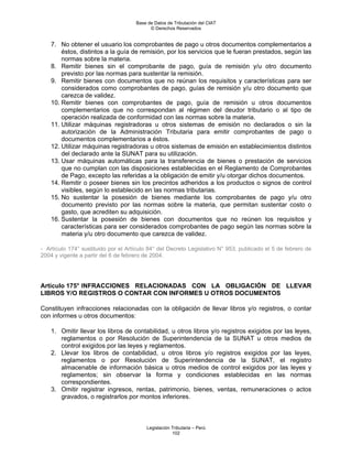 Base de Datos de Tributación del CIAT
                                           © Derechos Reservados


    7. No obtener el usuario los comprobantes de pago u otros documentos complementarios a
        éstos, distintos a la guía de remisión, por los servicios que le fueran prestados, según las
        normas sobre la materia.
    8. Remitir bienes sin el comprobante de pago, guía de remisión y/u otro documento
        previsto por las normas para sustentar la remisión.
    9. Remitir bienes con documentos que no reúnan los requisitos y características para ser
        considerados como comprobantes de pago, guías de remisión y/u otro documento que
        carezca de validez.
    10. Remitir bienes con comprobantes de pago, guía de remisión u otros documentos
        complementarios que no correspondan al régimen del deudor tributario o al tipo de
        operación realizada de conformidad con las normas sobre la materia.
    11. Utilizar máquinas registradoras u otros sistemas de emisión no declarados o sin la
        autorización de la Administración Tributaria para emitir comprobantes de pago o
        documentos complementarios a éstos.
    12. Utilizar máquinas registradoras u otros sistemas de emisión en establecimientos distintos
        del declarado ante la SUNAT para su utilización.
    13. Usar máquinas automáticas para la transferencia de bienes o prestación de servicios
        que no cumplan con las disposiciones establecidas en el Reglamento de Comprobantes
        de Pago, excepto las referidas a la obligación de emitir y/u otorgar dichos documentos.
    14. Remitir o poseer bienes sin los precintos adheridos a los productos o signos de control
        visibles, según lo establecido en las normas tributarias.
    15. No sustentar la posesión de bienes mediante los comprobantes de pago y/u otro
        documento previsto por las normas sobre la materia, que permitan sustentar costo o
        gasto, que acrediten su adquisición.
    16. Sustentar la posesión de bienes con documentos que no reúnen los requisitos y
        características para ser considerados comprobantes de pago según las normas sobre la
        materia y/u otro documento que carezca de validez.

- Artículo 174° sustituido por el Artículo 84° del Decreto Legislativo N° 953, publicado el 5 de febrero de
2004 y vigente a partir del 6 de febrero de 2004.




Artículo 175° INFRACCIONES RELACIONADAS CON LA OBLIGACIÓN DE LLEVAR
LIBROS Y/O REGISTROS O CONTAR CON INFORMES U OTROS DOCUMENTOS

Constituyen infracciones relacionadas con la obligación de llevar libros y/o registros, o contar
con informes u otros documentos:

    1. Omitir llevar los libros de contabilidad, u otros libros y/o registros exigidos por las leyes,
       reglamentos o por Resolución de Superintendencia de la SUNAT u otros medios de
       control exigidos por las leyes y reglamentos.
    2. Llevar los libros de contabilidad, u otros libros y/o registros exigidos por las leyes,
       reglamentos o por Resolución de Superintendencia de la SUNAT, el registro
       almacenable de información básica u otros medios de control exigidos por las leyes y
       reglamentos; sin observar la forma y condiciones establecidas en las normas
       correspondientes.
    3. Omitir registrar ingresos, rentas, patrimonio, bienes, ventas, remuneraciones o actos
       gravados, o registrarlos por montos inferiores.



                                         Legislación Tributaria – Perú
                                                     102
 
