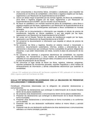 Base de Datos de Tributación del CIAT
                                           © Derechos Reservados


    4. Usar comprobantes o documentos falsos, simulados o adulterados, para respaldar las
        anotaciones en los libros de contabilidad u otros libros o registros exigidos por las leyes,
        reglamentos o por Resolución de Superintendencia de la SUNAT.
    5. Llevar con atraso mayor al permitido por las normas vigentes, los libros de contabilidad u
        otros libros o registros exigidos por las leyes, reglamentos o por Resolución de
        Superintendencia de la SUNAT, que se vinculen con la tributación.
    6. No llevar en castellano o en moneda nacional los libros de contabilidad u otros libros o
        registros exigidos por las leyes, reglamentos o por Resolución de Superintendencia de la
        SUNAT, excepto para los contribuyentes autorizados a llevar contabilidad en moneda
        extranjera.
    7. No contar con la documentación e información que respalde el cálculo de precios de
        transferencia, traducida en idioma castellano, y que sea exigida por las leyes,
        reglamentos o por Resolución de Superintendencia de la SUNAT.
    8. No contar con el Estudio Técnico de precios de transferencia exigido por las leyes,
        reglamento o por Resolución de Superintendencia de la SUNAT.
    9. No conservar la documentación e información que respalde el cálculo de precios de
        transferencia.
    10. No conservar los libros y registros, llevados en sistema manual o mecanizado o
        electrónico, documentación sustentatoria, informes, análisis y antecedentes de las
        operaciones o situaciones que constituyan hechos susceptibles de generar obligaciones
        tributarias, o que estén relacionadas con éstas, durante el plazo de prescripción de los
        tributos.
    11. No conservar los sistemas o programas electrónicos de contabilidad, los soportes
        magnéticos, los microarchivos u otros medios de almacenamiento de información
        utilizados en sus aplicaciones que incluyan datos vinculados con la materia imponible en
        el plazo de prescripción de los tributos.
    12. No comunicar el lugar donde se lleven los libros, registros, sistemas, programas,
        soportes portadores de microformas gravadas, soportes magnéticos u otros medios de
        almacenamiento de información y demás antecedentes electrónicos que sustenten la
        contabilidad.

- Artículo 175° sustituido por el Artículo 85° del Decreto Legislativo N° 953, publicado el 5 de febrero de
2004 y vigente a partir del 6 de febrero de 2004.


Artículo 176º INFRACCIONES RELACIONADAS CON LA OBLIGACION DE PRESENTAR
DECLARACIONES Y COMUNICACIONES

Constituyen infracciones relacionadas con la obligación de presentar declaraciones y
comunicaciones:
   1. No presentar las declaraciones que contengan la determinación de la deuda tributaria
       dentro de los plazos establecidos.
   2. No presentar otras declaraciones o comunicaciones dentro de los plazos establecidos.
   3. Presentar las declaraciones que contengan la determinación de la deuda tributaria en
       forma incompleta.
   4. Presentar otras declaraciones o comunicaciones en forma incompleta o no conformes
       con la realidad.
   5. Presentar más de una declaración rectificatoria relativa al mismo tributo y período
       tributario.
   6. Presentar más de una declaración rectificatoria de otras declaraciones o comunicaciones
       referidas a un mismo concepto y período.

                                         Legislación Tributaria – Perú
                                                     103
 
