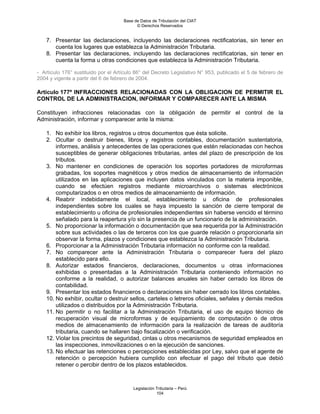 Base de Datos de Tributación del CIAT
                                           © Derechos Reservados


    7. Presentar las declaraciones, incluyendo las declaraciones rectificatorias, sin tener en
       cuenta los lugares que establezca la Administración Tributaria.
    8. Presentar las declaraciones, incluyendo las declaraciones rectificatorias, sin tener en
       cuenta la forma u otras condiciones que establezca la Administración Tributaria.

- Artículo 176° sustituido por el Artículo 86° del Decreto Legislativo N° 953, publicado el 5 de febrero de
2004 y vigente a partir del 6 de febrero de 2004.

Artículo 177º INFRACCIONES RELACIONADAS CON LA OBLIGACION DE PERMITIR EL
CONTROL DE LA ADMINISTRACION, INFORMAR Y COMPARECER ANTE LA MISMA

Constituyen infracciones relacionadas con la obligación de permitir el control de la
Administración, informar y comparecer ante la misma:

    1. No exhibir los libros, registros u otros documentos que ésta solicite.
    2. Ocultar o destruir bienes, libros y registros contables, documentación sustentatoria,
        informes, análisis y antecedentes de las operaciones que estén relacionadas con hechos
        susceptibles de generar obligaciones tributarias, antes del plazo de prescripción de los
        tributos.
    3. No mantener en condiciones de operación los soportes portadores de microformas
        grabadas, los soportes magnéticos y otros medios de almacenamiento de información
        utilizados en las aplicaciones que incluyen datos vinculados con la materia imponible,
        cuando se efectúen registros mediante microarchivos o sistemas electrónicos
        computarizados o en otros medios de almacenamiento de información.
    4. Reabrir indebidamente el local, establecimiento u oficina de profesionales
        independientes sobre los cuales se haya impuesto la sanción de cierre temporal de
        establecimiento u oficina de profesionales independientes sin haberse vencido el término
        señalado para la reapertura y/o sin la presencia de un funcionario de la administración.
    5. No proporcionar la información o documentación que sea requerida por la Administración
        sobre sus actividades o las de terceros con los que guarde relación o proporcionarla sin
        observar la forma, plazos y condiciones que establezca la Administración Tributaria.
    6. Proporcionar a la Administración Tributaria información no conforme con la realidad.
    7. No comparecer ante la Administración Tributaria o comparecer fuera del plazo
        establecido para ello.
    8. Autorizar estados financieros, declaraciones, documentos u otras informaciones
        exhibidas o presentadas a la Administración Tributaria conteniendo información no
        conforme a la realidad, o autorizar balances anuales sin haber cerrado los libros de
        contabilidad.
    9. Presentar los estados financieros o declaraciones sin haber cerrado los libros contables.
    10. No exhibir, ocultar o destruir sellos, carteles o letreros oficiales, señales y demás medios
        utilizados o distribuidos por la Administración Tributaria.
    11. No permitir o no facilitar a la Administración Tributaria, el uso de equipo técnico de
        recuperación visual de microformas y de equipamiento de computación o de otros
        medios de almacenamiento de información para la realización de tareas de auditoría
        tributaria, cuando se hallaren bajo fiscalización o verificación.
    12. Violar los precintos de seguridad, cintas u otros mecanismos de seguridad empleados en
        las inspecciones, inmovilizaciones o en la ejecución de sanciones.
    13. No efectuar las retenciones o percepciones establecidas por Ley, salvo que el agente de
        retención o percepción hubiera cumplido con efectuar el pago del tributo que debió
        retener o percibir dentro de los plazos establecidos.



                                         Legislación Tributaria – Perú
                                                     104
 