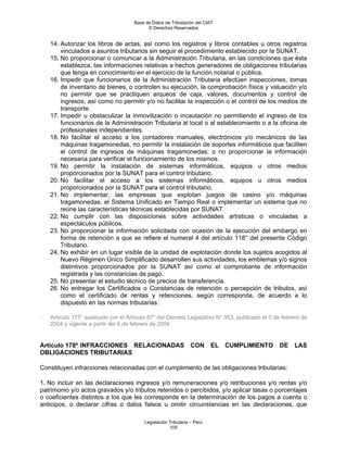 Base de Datos de Tributación del CIAT
                                            © Derechos Reservados


    14. Autorizar los libros de actas, así como los registros y libros contables u otros registros
        vinculados a asuntos tributarios sin seguir el procedimiento establecido por la SUNAT.
    15. No proporcionar o comunicar a la Administración Tributaria, en las condiciones que ésta
        establezca, las informaciones relativas a hechos generadores de obligaciones tributarias
        que tenga en conocimiento en el ejercicio de la función notarial o pública.
    16. Impedir que funcionarios de la Administración Tributaria efectúen inspecciones, tomas
        de inventario de bienes, o controlen su ejecución, la comprobación física y valuación y/o
        no permitir que se practiquen arqueos de caja, valores, documentos y control de
        ingresos, así como no permitir y/o no facilitar la inspección o el control de los medios de
        transporte.
    17. Impedir u obstaculizar la inmovilización o incautación no permitiendo el ingreso de los
        funcionarios de la Administración Tributaria al local o al establecimiento o a la oficina de
        profesionales independientes.
    18. No facilitar el acceso a los contadores manuales, electrónicos y/o mecánicos de las
        máquinas tragamonedas, no permitir la instalación de soportes informáticos que faciliten
        el control de ingresos de máquinas tragamonedas; o no proporcionar la información
        necesaria para verificar el funcionamiento de los mismos.
    19. No permitir la instalación de sistemas informáticos, equipos u otros medios
        proporcionados por la SUNAT para el control tributario.
    20. No facilitar el acceso a los sistemas informáticos, equipos u otros medios
        proporcionados por la SUNAT para el control tributario.
    21. No implementar, las empresas que explotan juegos de casino y/o máquinas
        tragamonedas, el Sistema Unificado en Tiempo Real o implementar un sistema que no
        reúne las características técnicas establecidas por SUNAT.
    22. No cumplir con las disposiciones sobre actividades artísticas o vinculadas a
        espectáculos públicos.
    23. No proporcionar la información solicitada con ocasión de la ejecución del embargo en
        forma de retención a que se refiere el numeral 4 del artículo 118° del presente Código
        Tributario.
    24. No exhibir en un lugar visible de la unidad de explotación donde los sujetos acogidos al
        Nuevo Régimen Único Simplificado desarrollen sus actividades, los emblemas y/o signos
        distintivos proporcionados por la SUNAT así como el comprobante de información
        registrada y las constancias de pago.
    25. No presentar el estudio técnico de precios de transferencia.
    26. No entregar los Certificados o Constancias de retención o percepción de tributos, así
        como el certificado de rentas y retenciones, según corresponda, de acuerdo a lo
        dispuesto en las normas tributarias.

-   Artículo 177° sustituido por el Artículo 87° del Decreto Legislativo N° 953, publicado el 5 de febrero de
    2004 y vigente a partir del 6 de febrero de 2004.


Artículo 178º INFRACCIONES RELACIONADAS                          CON      EL   CUMPLIMIENTO      DE    LAS
OBLIGACIONES TRIBUTARIAS

Constituyen infracciones relacionadas con el cumplimiento de las obligaciones tributarias:

1. No incluir en las declaraciones ingresos y/o remuneraciones y/o retribuciones y/o rentas y/o
patrimonio y/o actos gravados y/o tributos retenidos o percibidos, y/o aplicar tasas o porcentajes
o coeficientes distintos a los que les corresponde en la determinación de los pagos a cuenta o
anticipos, o declarar cifras o datos falsos u omitir circunstancias en las declaraciones, que

                                          Legislación Tributaria – Perú
                                                      105
 