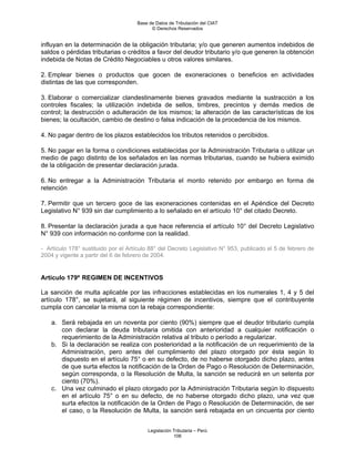 Base de Datos de Tributación del CIAT
                                           © Derechos Reservados


influyan en la determinación de la obligación tributaria; y/o que generen aumentos indebidos de
saldos o pérdidas tributarias o créditos a favor del deudor tributario y/o que generen la obtención
indebida de Notas de Crédito Negociables u otros valores similares.

2. Emplear bienes o productos que gocen de exoneraciones o beneficios en actividades
distintas de las que corresponden.

3. Elaborar o comercializar clandestinamente bienes gravados mediante la sustracción a los
controles fiscales; la utilización indebida de sellos, timbres, precintos y demás medios de
control; la destrucción o adulteración de los mismos; la alteración de las características de los
bienes; la ocultación, cambio de destino o falsa indicación de la procedencia de los mismos.

4. No pagar dentro de los plazos establecidos los tributos retenidos o percibidos.

5. No pagar en la forma o condiciones establecidas por la Administración Tributaria o utilizar un
medio de pago distinto de los señalados en las normas tributarias, cuando se hubiera eximido
de la obligación de presentar declaración jurada.

6. No entregar a la Administración Tributaria el monto retenido por embargo en forma de
retención

7. Permitir que un tercero goce de las exoneraciones contenidas en el Apéndice del Decreto
Legislativo N° 939 sin dar cumplimiento a lo señalado en el artículo 10° del citado Decreto.

8. Presentar la declaración jurada a que hace referencia el artículo 10° del Decreto Legislativo
N° 939 con información no conforme con la realidad.

- Artículo 178° sustituido por el Artículo 88° del Decreto Legislativo N° 953, publicado el 5 de febrero de
2004 y vigente a partir del 6 de febrero de 2004.


Artículo 179º REGIMEN DE INCENTIVOS

La sanción de multa aplicable por las infracciones establecidas en los numerales 1, 4 y 5 del
artículo 178°, se sujetará, al siguiente régimen de incentivos, siempre que el contribuyente
cumpla con cancelar la misma con la rebaja correspondiente:

    a. Será rebajada en un noventa por ciento (90%) siempre que el deudor tributario cumpla
       con declarar la deuda tributaria omitida con anterioridad a cualquier notificación o
       requerimiento de la Administración relativa al tributo o período a regularizar.
    b. Si la declaración se realiza con posterioridad a la notificación de un requerimiento de la
       Administración, pero antes del cumplimiento del plazo otorgado por ésta según lo
       dispuesto en el artículo 75° o en su defecto, de no haberse otorgado dicho plazo, antes
       de que surta efectos la notificación de la Orden de Pago o Resolución de Determinación,
       según corresponda, o la Resolución de Multa, la sanción se reducirá en un setenta por
       ciento (70%).
    c. Una vez culminado el plazo otorgado por la Administración Tributaria según lo dispuesto
       en el artículo 75° o en su defecto, de no haberse otorgado dicho plazo, una vez que
       surta efectos la notificación de la Orden de Pago o Resolución de Determinación, de ser
       el caso, o la Resolución de Multa, la sanción será rebajada en un cincuenta por ciento


                                         Legislación Tributaria – Perú
                                                     106
 