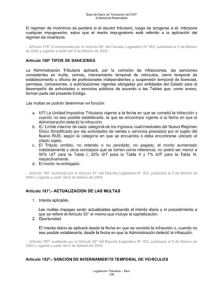 Base de Datos de Tributación del CIAT
                                           © Derechos Reservados


El régimen de incentivos se perderá si el deudor tributario, luego de acogerse a él, interpone
cualquier impugnación, salvo que el medio impugnatorio esté referido a la aplicación del
régimen de incentivos.

- Artículo 179°-A incorporado por el Artículo 90° del Decreto Legislativo N° 953, publicado el 5 de febrero
de 2004 y vigente a partir del 6 de febrero de 2004.

Artículo 180º TIPOS DE SANCIONES

La Administración Tributaria aplicará, por la comisión de infracciones, las sanciones
consistentes en multa, comiso, internamiento temporal de vehículos, cierre temporal de
establecimiento u oficina de profesionales independientes y suspensión temporal de licencias,
permisos, concesiones, o autorizaciones vigentes otorgadas por entidades del Estado para el
desempeño de actividades o servicios públicos de acuerdo a las Tablas que, como anexo,
forman parte del presente Código.

Las multas se podrán determinar en función:

    a. UIT:La Unidad Impositiva Tributaria vigente a la fecha en que se cometió la infracción y
       cuando no sea posible establecerla, la que se encontrara vigente a la fecha en que la
       Administración detectó la infracción.
    b. IC: Límite máximo de cada categoría de los Ingresos cuatrimestrales del Nuevo Régimen
       Único Simplificado por las actividades de ventas o servicios prestados por el sujeto del
       Nuevo RUS, según la categoría en que se encuentra o deba encontrarse ubicado el
       citado sujeto.
    c. El Tributo omitido, no retenido o no percibido, no pagado, el monto aumentado
       indebidamente y otros conceptos que se tomen como referencia, no podrá ser menor a
       50% UIT para la Tabla I, 20% UIT para la Tabla II y 7% UIT para la Tabla III,
       respectivamente.
    d. El monto no entregado.

- Artículo 180° sustituido por el Artículo 91° del Decreto Legislativo N° 953, publicado el 5 de febrero de
2004 y vigente a partir del 6 de febrero de 2004.


Artículo 181º.- ACTUALIZACION DE LAS MULTAS

    1. Interés aplicable.

       Las multas impagas serán actualizadas aplicando el interés diario y el procedimiento a
       que se refiere el Artículo 33° el mismo que incluye la capitalización.
    2. Oportunidad

        El interés diario se aplicará desde la fecha en que se cometió la infracción o, cuando no
        sea posible establecerla, desde la fecha en que la Administración detectó la infracción.

- Artículo 181° sustituido por el Artículo 92° del Decreto Legislativo N° 953, publicado el 5 de febrero de
2004 y vigente a partir del 6 de febrero de 2004.


Artículo 182º.- SANCIÓN DE INTERNAMIENTO TEMPORAL DE VEHÍCULOS

                                         Legislación Tributaria – Perú
                                                     108
 