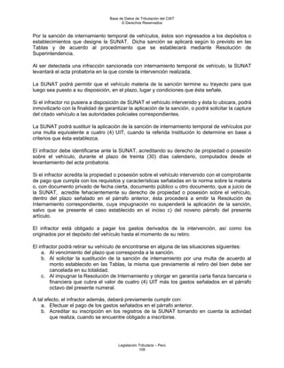 Base de Datos de Tributación del CIAT
                                         © Derechos Reservados


Por la sanción de internamiento temporal de vehículos, éstos son ingresados a los depósitos o
establecimientos que designe la SUNAT. Dicha sanción se aplicará según lo previsto en las
Tablas y de acuerdo al procedimiento que se establecerá mediante Resolución de
Superintendencia.

Al ser detectada una infracción sancionada con internamiento temporal de vehículo, la SUNAT
levantará el acta probatoria en la que conste la intervención realizada.

La SUNAT podrá permitir que el vehículo materia de la sanción termine su trayecto para que
luego sea puesto a su disposición, en el plazo, lugar y condiciones que ésta señale.

Si el infractor no pusiera a disposición de SUNAT el vehículo intervenido y ésta lo ubicara, podrá
inmovilizarlo con la finalidad de garantizar la aplicación de la sanción, o podrá solicitar la captura
del citado vehículo a las autoridades policiales correspondientes.

La SUNAT podrá sustituir la aplicación de la sanción de internamiento temporal de vehículos por
una multa equivalente a cuatro (4) UIT, cuando la referida Institución lo determine en base a
criterios que ésta establezca.

El infractor debe identificarse ante la SUNAT, acreditando su derecho de propiedad o posesión
sobre el vehículo, durante el plazo de treinta (30) días calendario, computados desde el
levantamiento del acta probatoria.

Si el infractor acredita la propiedad o posesión sobre el vehículo intervenido con el comprobante
de pago que cumpla con los requisitos y características señaladas en la norma sobre la materia
o, con documento privado de fecha cierta, documento público u otro documento, que a juicio de
la SUNAT, acredite fehacientemente su derecho de propiedad o posesión sobre el vehículo,
dentro del plazo señalado en el párrafo anterior, ésta procederá a emitir la Resolución de
Internamiento correspondiente, cuya impugnación no suspenderá la aplicación de la sanción,
salvo que se presente el caso establecido en el inciso c) del noveno párrafo del presente
artículo.

El infractor está obligado a pagar los gastos derivados de la intervención, así como los
originados por el depósito del vehículo hasta el momento de su retiro.

El infractor podrá retirar su vehículo de encontrarse en alguna de las situaciones siguientes:
    a. Al vencimiento del plazo que corresponda a la sanción.
    b. Al solicitar la sustitución de la sanción de internamiento por una multa de acuerdo al
        monto establecido en las Tablas, la misma que previamente al retiro del bien debe ser
        cancelada en su totalidad.
    c. Al impugnar la Resolución de Internamiento y otorgar en garantía carta fianza bancaria o
        financiera que cubra el valor de cuatro (4) UIT más los gastos señalados en el párrafo
        octavo del presente numeral.

A tal efecto, el infractor además, deberá previamente cumplir con:
    a. Efectuar el pago de los gastos señalados en el párrafo anterior.
    b. Acreditar su inscripción en los registros de la SUNAT tomando en cuenta la actividad
        que realiza, cuando se encuentre obligado a inscribirse.




                                       Legislación Tributaria – Perú
                                                   109
 
