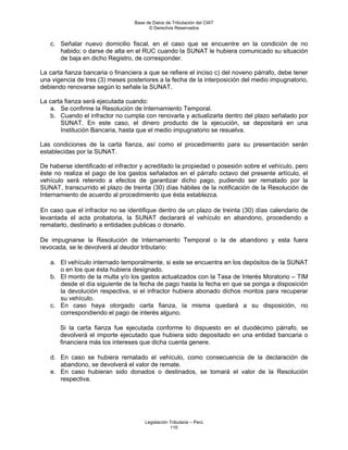 Base de Datos de Tributación del CIAT
                                        © Derechos Reservados


   c. Señalar nuevo domicilio fiscal, en el caso que se encuentre en la condición de no
      habido; o darse de alta en el RUC cuando la SUNAT le hubiera comunicado su situación
      de baja en dicho Registro, de corresponder.

La carta fianza bancaria o financiera a que se refiere el inciso c) del noveno párrafo, debe tener
una vigencia de tres (3) meses posteriores a la fecha de la interposición del medio impugnatorio,
debiendo renovarse según lo señale la SUNAT.

La carta fianza será ejecutada cuando:
   a. Se confirme la Resolución de Internamiento Temporal.
   b. Cuando el infractor no cumpla con renovarla y actualizarla dentro del plazo señalado por
       SUNAT. En este caso, el dinero producto de la ejecución, se depositará en una
       Institución Bancaria, hasta que el medio impugnatorio se resuelva.

Las condiciones de la carta fianza, así como el procedimiento para su presentación serán
establecidas por la SUNAT.

De haberse identificado el infractor y acreditado la propiedad o posesión sobre el vehículo, pero
éste no realiza el pago de los gastos señalados en el párrafo octavo del presente artículo, el
vehículo será retenido a efectos de garantizar dicho pago, pudiendo ser rematado por la
SUNAT, transcurrido el plazo de treinta (30) días hábiles de la notificación de la Resolución de
Internamiento de acuerdo al procedimiento que ésta establezca.

En caso que el infractor no se identifique dentro de un plazo de treinta (30) días calendario de
levantada el acta probatoria, la SUNAT declarará el vehículo en abandono, procediendo a
rematarlo, destinarlo a entidades publicas o donarlo.

De impugnarse la Resolución de Internamiento Temporal o la de abandono y esta fuera
revocada, se le devolverá al deudor tributario:

   a. El vehículo internado temporalmente, si este se encuentra en los depósitos de la SUNAT
      o en los que ésta hubiera designado.
   b. El monto de la multa y/o los gastos actualizados con la Tasa de Interés Moratorio – TIM
      desde el día siguiente de la fecha de pago hasta la fecha en que se ponga a disposición
      la devolución respectiva, si el infractor hubiera abonado dichos montos para recuperar
      su vehículo.
   c. En caso haya otorgado carta fianza, la misma quedará a su disposición, no
      correspondiendo el pago de interés alguno.

       Si la carta fianza fue ejecutada conforme lo dispuesto en el duodécimo párrafo, se
       devolverá el importe ejecutado que hubiera sido depositado en una entidad bancaria o
       financiera más los intereses que dicha cuenta genere.

   d. En caso se hubiera rematado el vehículo, como consecuencia de la declaración de
      abandono, se devolverá el valor de remate.
   e. En caso hubieran sido donados o destinados, se tomará el valor de la Resolución
      respectiva.




                                      Legislación Tributaria – Perú
                                                  110
 