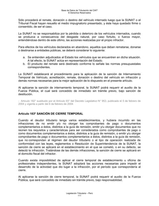 Base de Datos de Tributación del CIAT
                                           © Derechos Reservados


Sólo procederá el remate, donación o destino del vehículo internado luego que la SUNAT o el
Tribunal Fiscal hayan resuelto el medio impugnatorio presentado, y éste haya quedado firme o
consentido, de ser el caso.

La SUNAT no se responsabiliza por la pérdida o deterioro de los vehículos internados, cuando
se produzca a consecuencia del desgaste natural, por caso fortuito, o fuerza mayor,
entendiéndose dentro de este último, las acciones realizadas por el propio infractor.

Para efectos de los vehículos declarados en abandono, aquellos que deban rematarse, donarse
o destinarse a entidades públicas, se deberá considerar lo siguiente:

    a. Se entienden adjudicados al Estado los vehículos que se encuentren en dicha situación.
       A tal efecto, la SUNAT actúa en representación del Estado.
    b. El producto del remate será destinado conforme lo señale las normas presupuestales
       correspondientes.

La SUNAT establecerá el procedimiento para la aplicación de la sanción de Internamiento
Temporal de Vehículo, acreditación, remate, donación o destino del vehículo en infracción y
demás normas necesarias para la mejor aplicación de lo dispuesto en el presente artículo.

Al aplicarse la sanción de internamiento temporal, la SUNAT podrá requerir el auxilio de la
Fuerza Pública, el cual será concedido de inmediato sin trámite previo, bajo sanción de
destitución.

- Artículo 182° sustituido por el Artículo 93° del Decreto Legislativo N° 953, publicado el 5 de febrero de
2004 y vigente a partir del 6 de febrero de 2004.


Artículo 183º SANCIÓN DE CIERRE TEMPORAL

Cuando el deudor tributario tenga varios establecimientos, y hubiera incurrido en las
infracciones de no emitir y/o no otorgar los comprobantes de pago o documentos
complementarios a éstos, distintos a la guía de remisión, emitir y/u otorgar documentos que no
reúnen los requisitos y características para ser considerados como comprobantes de pago o
como documentos complementarios a éstos, distintos a la guía de remisión, o emitir y/u otorgar
comprobantes de pago o documentos complementarios a éstos, distintos a la guía de remisión,
que no correspondan al régimen del deudor tributario o al tipo de operación realizada de
conformidad con las leyes, reglamentos o Resolución de Superintendencia de la SUNAT, la
sanción de cierre se aplicará en el establecimiento en el que se cometió, o en su defecto, se
detectó la infracción. Tratándose de las demás infracciones, la sanción de cierre se aplicará en
el domicilio fiscal del infractor.

Cuando exista imposibilidad de aplicar el cierre temporal de establecimiento u oficina de
profesionales independientes, la SUNAT adoptará las acciones necesarias para impedir el
desarrollo de la actividad que dio lugar a la infracción, por el período que correspondería al
cierre.

Al aplicarse la sanción de cierre temporal, la SUNAT podrá requerir el auxilio de la Fuerza
Pública, que será concedido de inmediato sin trámite previo, bajo responsabilidad.



                                         Legislación Tributaria – Perú
                                                     111
 