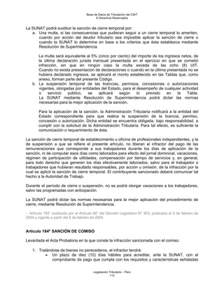 Base de Datos de Tributación del CIAT
                                           © Derechos Reservados


La SUNAT podrá sustituir la sanción de cierre temporal por:
   a. Una multa, si las consecuencias que pudieran seguir a un cierre temporal lo ameriten,
      cuando por acción del deudor tributario sea imposible aplicar la sanción de cierre o
      cuando la SUNAT lo determine en base a los criterios que ésta establezca mediante
      Resolución de Superintendencia.

       La multa será equivalente al 5% (cinco por ciento) del importe de los ingresos netos, de
       la última declaración jurada mensual presentada en el ejercicio en que se cometió
       infracción, sin que en ningún caso la multa exceda de las ocho (8) UIT.
       Cuando no exista presentación de declaraciones o cuando en la última presentada no se
       hubiera declarado ingresos, se aplicará el monto establecido en las Tablas que, como
       anexo, forman parte del presente Código.
    b. La suspensión temporal de las licencias, permisos, concesiones o autorizaciones
       vigentes, otorgadas por entidades del Estado, para el desempeño de cualquier actividad
       o     servicio  público,   se    aplicará    según    lo   previsto    en    la   Tabla.
       La SUNAT mediante Resolución de Superintendencia podrá dictar las normas
       necesarias para la mejor aplicación de la sanción.

        Para la aplicación de la sanción, la Administración Tributaria notificará a la entidad del
        Estado correspondiente para que realice la suspensión de la licencia, permiso,
        concesión o autorización. Dicha entidad se encuentra obligada, bajo responsabilidad, a
        cumplir con la solicitud de la Administración Tributaria. Para tal efecto, es suficiente la
        comunicación o requerimiento de ésta.

La sanción de cierre temporal de establecimiento u oficina de profesionales independientes, y la
de suspensión a que se refiere el presente artículo, no liberan al infractor del pago de las
remuneraciones que corresponde a sus trabajadores durante los días de aplicación de la
sanción, ni de computar esos días como laborados para efecto del jornal dominical, vacaciones,
régimen de participación de utilidades, compensación por tiempo de servicios y, en general,
para todo derecho que generen los días efectivamente laborados; salvo para el trabajador o
trabajadores que hubieran resultado responsables, por acción u omisión, de la infracción por la
cual se aplicó la sanción de cierre temporal. El contribuyente sancionado deberá comunicar tal
hecho a la Autoridad de Trabajo.

Durante el período de cierre o suspensión, no se podrá otorgar vacaciones a los trabajadores,
salvo las programadas con anticipación.

La SUNAT podrá dictar las normas necesarias para la mejor aplicación del procedimiento de
cierre, mediante Resolución de Superintendencia.

- Artículo 183° sustituido por el Artículo 94° del Decreto Legislativo N° 953, publicado el 5 de febrero de
2004 y vigente a partir del 6 de febrero de 2004.


Artículo 184º SANCIÓN DE COMISO

Levantada el Acta Probatoria en la que conste la infracción sancionada con el comiso:

    1. Tratándose de bienes no perecederos, el infractor tendrá:
          • Un plazo de diez (10) días hábiles para acreditar, ante la SUNAT, con el
              comprobante de pago que cumpla con los requisitos y características señaladas


                                         Legislación Tributaria – Perú
                                                     112
 
