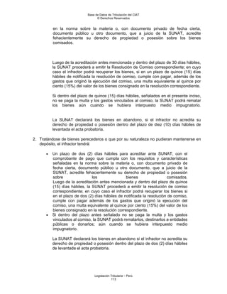 Base de Datos de Tributación del CIAT
                                   © Derechos Reservados


          en la norma sobre la materia o, con documento privado de fecha cierta,
          documento público u otro documento, que a juicio de la SUNAT, acredite
          fehacientemente su derecho de propiedad o posesión sobre los bienes
          comisados.



          Luego de la acreditación antes mencionada y dentro del plazo de 30 días hábiles,
          la SUNAT procederá a emitir la Resolución de Comiso correspondiente; en cuyo
          caso el infractor podrá recuperar los bienes, si en un plazo de quince (15) días
          hábiles de notificada la resolución de comiso, cumple con pagar, además de los
          gastos que originó la ejecución del comiso, una multa equivalente al quince por
          ciento (15%) del valor de los bienes consignado en la resolución correspondiente.

          Si dentro del plazo de quince (15) días hábiles, señalados en el presente inciso,
          no se paga la multa y los gastos vinculados al comiso, la SUNAT podrá rematar
          los bienes aún cuando se hubiera interpuesto medio impugnatorio.


          La SUNAT declarará los bienes en abandono, si el infractor no acredita su
          derecho de propiedad o posesión dentro del plazo de diez (10) días hábiles de
          levantada el acta probatoria.

2. Tratándose de bienes perecederos o que por su naturaleza no pudieran mantenerse en
   depósito, el infractor tendrá:

      •   Un plazo de dos (2) días hábiles para acreditar ante SUNAT, con el
          comprobante de pago que cumpla con los requisitos y características
          señaladas en la norma sobre la materia o, con documento privado de
          fecha cierta, documento público u otro documento, que a juicio de la
          SUNAT, acredite fehacientemente su derecho de propiedad o posesión
          sobre                 los               bienes                  comisados.
          Luego de la acreditación antes mencionada y dentro del plazo de quince
          (15) días hábiles, la SUNAT procederá a emitir la resolución de comiso
          correspondiente; en cuyo caso el infractor podrá recuperar los bienes si
          en el plazo de dos (2) días hábiles de notificada la resolución de comiso,
          cumple con pagar además de los gastos que originó la ejecución del
          comiso, una multa equivalente al quince por ciento (15%) del valor de los
          bienes consignado en la resolución correspondiente.
      •   Si dentro del plazo antes señalado no se paga la multa y los gastos
          vinculados al comiso, la SUNAT podrá rematarlos, destinarlos a entidades
          públicas o donarlos; aún cuando se hubiera interpuesto medio
          impugnatorio.

          La SUNAT declarará los bienes en abandono si el infractor no acredita su
          derecho de propiedad o posesión dentro del plazo de dos (2) días hábiles
          de levantada el acta probatoria.




                                 Legislación Tributaria – Perú
                                             113
 
