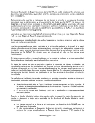 Base de Datos de Tributación del CIAT
                                        © Derechos Reservados


Mediante Resolución de Superintendencia de la SUNAT, se podrá establecer los criterios para
determinar las características que deben tener los bienes para considerarse como perecederos
o no perecederos.

Excepcionalmente, cuando la naturaleza de los bienes lo amerite o se requiera depósitos
especiales para la conservación y almacenamiento de éstos que la SUNAT no posea o no
disponga en el lugar donde se realiza la intervención, está podrá aplicar una multa, salvo que
pueda realizarse el remate o donación inmediata de los bienes materia de comiso. Dicho remate
o donación se realizará de acuerdo al procedimiento que establezca la SUNAT, aún cuando se
hubiera interpuesto medio impugnatorio.

La multa a que hace referencia el párrafo anterior será la prevista en la nota (7) para las Tablas
I y II y la nota (8) para la Tabla III, según corresponda,

En los casos que proceda el cobro de gastos, los pagos se imputarán en primer lugar a éstos y
luego a la multa correspondiente.

Los bienes comisados que sean contrarios a la soberanía nacional, a la moral, a la salud
pública, al medio ambiente, los no aptos para el uso o consumo, los adulterados, o cuya venta,
circulación, uso o tenencia se encuentre prohibida de acuerdo a la normatividad nacional serán
destruidos por la SUNAT. En ningún caso, se reintegrará el valor de los bienes antes
mencionados.

Si habiéndose procedido a rematar los bienes, no se realiza la venta en la tercera oportunidad,
éstos deberán ser destinados a entidades públicas o donados.

En todos los casos en que se proceda a realizar la donación de bienes comisados, los
beneficiarios deberán ser las instituciones sin fines de lucro de tipo asistencial, educacional o
religioso oficialmente reconocidas, quienes deberán destinar los bienes a sus fines propios, no
pudiendo transferirlo hasta dentro de un plazo de dos (2) años. En este caso los ingresos de la
transferencia, también deberán ser destinados a los fines propios de la entidad o institución
beneficiada.

Para efectos de los bienes declarados en abandono, aquellos que deban rematarse, donarse o
destinarse a entidades públicas, se deberá considerar lo siguiente:

   a. Se entienden adjudicados al Estado los bienes que se encuentren en dicha situación. A
      tal efecto, la Superintendencia Nacional de Administración Tributaria – SUNAT actúa en
      representación del Estado.
   b. El producto del remate será destinado conforme lo señalen las normas presupuestales
      correspondientes.

Cuando el deudor tributario hubiera interpuesto medio impugnatorio contra la resolución de
comiso o abandono y ésta fuera revocada, se le devolverá al deudor tributario, según
corresponda:

   a. Los bienes comisados, si éstos se encuentran en los depósitos de la SUNAT o en los
      que ésta haya designado.
   b. El valor consignado en la Resolución de Comiso, donación o destino de los bienes o el
      producto del remate actualizado con la Tasa de Interés Moratorio (TIM), desde el día


                                      Legislación Tributaria – Perú
                                                  114
 