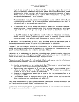 Base de Datos de Tributación del CIAT
                                           © Derechos Reservados


        siguiente de realizado el comiso hasta la fecha en que se ponga a disposición la
        devolución respectiva, de haberse realizado el remate, donación o destino de los bienes
        comisados. La SUNAT procederá a la devolución correspondiente, debiendo el Tesoro
        Público restituir el monto transferido del producto del remate conforme a lo dispuesto a
        las normas presupuestarias a dicha Institución.

        Para efectos de la devolución, se considerara en primer lugar el producto del remate, de
        haberse realizado el mismo. De no haberse realizado el remate se tomará en cuenta el
        valor consignado en la resolución correspondiente.

    c. El monto de la multa y/o los gastos que el infractor abonó para recuperar sus bienes,
       actualizado con la Tasa de Interés Moratorio (TIM), desde el día siguiente a la fecha de
       pago hasta la fecha en que se ponga a disposición la devolución respectiva.


        La SUNAT establecerá el procedimiento para la realización del comiso, acreditación,
        remate, donación, destino o destrucción de los bienes en infracción, y demás normas
        necesarias para la mejor aplicación de lo dispuesto en el presente artículo.

Al aplicarse la sanción de comiso, la SUNAT podrá requerir el auxilio de la Fuerza Pública, el
cual será concedido de inmediato sin trámite previo, bajo sanción de destitución.

La SUNAT está facultada para trasladar a sus almacenes o a los establecimientos que ésta
señale, los bienes comisados utilizando a tal efecto los vehículos en los cuales se transportan,
para lo cual los infractores deberán brindar las facilidades del caso.

La SUNAT no es responsable por la pérdida o deterioro de los bienes comisados, cuando se
produzca a consecuencia del desgaste natural, por caso fortuito, o fuerza mayor, entendiéndose
dentro de este último, las acciones realizadas por el propio infractor.

Adicionalmente a lo dispuesto en los incisos a) y b) del primer párrafo del presente artículo, para
efectos del retiro de los bienes comisados, el infractor deberá:

    3. Acreditar su inscripción en los registros de la SUNAT tomando en cuenta la actividad
       que realiza, cuando se encuentre obligado a inscribirse.
    4. Señalar nuevo domicilio fiscal, en el caso que se encuentre en la condición de no
       habido; o solicitar su alta en el RUC cuando la SUNAT le hubiera comunicado su
       situación de baja en dicho Registro, de corresponder.
    5. Declarar los establecimientos anexos que no hubieran sido informados para efecto de la
       inscripción en el RUC.
    6. Tratándose del comiso de máquinas registradoras, se deberá cumplir con acreditar que
       dicha máquina se encuentra declarada ante la SUNAT.

Para efecto del remate que se efectúe sobre los bienes comisados la tasación se efectuará por
un (1) perito perteneciente a la SUNAT o designado por ella.

- Artículo 184° sustituido por el Artículo 95° del Decreto Legislativo N° 953, publicado el 5 de febrero de
2004 y vigente a partir del 6 de febrero de 2004.




                                         Legislación Tributaria – Perú
                                                     115
 