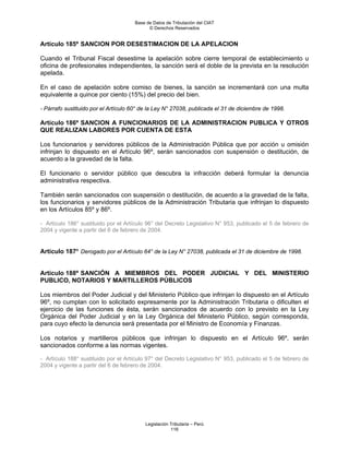 Base de Datos de Tributación del CIAT
                                           © Derechos Reservados


Artículo 185º SANCION POR DESESTIMACION DE LA APELACION

Cuando el Tribunal Fiscal desestime la apelación sobre cierre temporal de establecimiento u
oficina de profesionales independientes, la sanción será el doble de la prevista en la resolución
apelada.

En el caso de apelación sobre comiso de bienes, la sanción se incrementará con una multa
equivalente a quince por ciento (15%) del precio del bien.

- Párrafo sustituido por el Artículo 60° de la Ley N° 27038, publicada el 31 de diciembre de 1998.

Artículo 186º SANCION A FUNCIONARIOS DE LA ADMINISTRACION PUBLICA Y OTROS
QUE REALIZAN LABORES POR CUENTA DE ESTA

Los funcionarios y servidores públicos de la Administración Pública que por acción u omisión
infrinjan lo dispuesto en el Artículo 96º, serán sancionados con suspensión o destitución, de
acuerdo a la gravedad de la falta.

El funcionario o servidor público que descubra la infracción deberá formular la denuncia
administrativa respectiva.

También serán sancionados con suspensión o destitución, de acuerdo a la gravedad de la falta,
los funcionarios y servidores públicos de la Administración Tributaria que infrinjan lo dispuesto
en los Artículos 85º y 86º.

- Artículo 186° sustituido por el Artículo 96° del Decreto Legislativo N° 953, publicado el 5 de febrero de
2004 y vigente a partir del 6 de febrero de 2004.


Artículo 187º Derogado por el Artículo 64° de la Ley N° 27038, publicada el 31 de diciembre de 1998.


Artículo 188º SANCIÓN A MIEMBROS DEL PODER JUDICIAL Y DEL MINISTERIO
PUBLICO, NOTARIOS Y MARTILLEROS PÚBLICOS

Los miembros del Poder Judicial y del Ministerio Público que infrinjan lo dispuesto en el Artículo
96º, no cumplan con lo solicitado expresamente por la Administración Tributaria o dificulten el
ejercicio de las funciones de ésta, serán sancionados de acuerdo con lo previsto en la Ley
Orgánica del Poder Judicial y en la Ley Orgánica del Ministerio Público, según corresponda,
para cuyo efecto la denuncia será presentada por el Ministro de Economía y Finanzas.

Los notarios y martilleros públicos que infrinjan lo dispuesto en el Artículo 96º, serán
sancionados conforme a las normas vigentes.

- Artículo 188° sustituido por el Artículo 97° del Decreto Legislativo N° 953, publicado el 5 de febrero de
2004 y vigente a partir del 6 de febrero de 2004.




                                          Legislación Tributaria – Perú
                                                      116
 