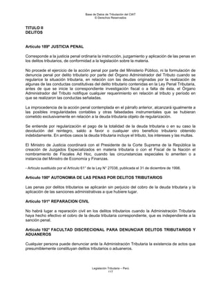 Base de Datos de Tributación del CIAT
                                            © Derechos Reservados


TITULO II
DELITOS


Artículo 189º JUSTICIA PENAL

Corresponde a la justicia penal ordinaria la instrucción, juzgamiento y aplicación de las penas en
los delitos tributarios, de conformidad a la legislación sobre la materia.

No procede el ejercicio de la acción penal por parte del Ministerio Público, ni la formulación de
denuncia penal por delito tributario por parte del Órgano Administrador del Tributo cuando se
regularice la situación tributaria, en relación con las deudas originadas por la realización de
algunas de las conductas constitutivas del delito tributario contenidas en la Ley Penal Tributaria,
antes de que se inicie la correspondiente investigación fiscal o a falta de ésta, el Órgano
Administrador del Tributo notifique cualquier requerimiento en relación al tributo y período en
que se realizaron las conductas señaladas.

La improcedencia de la acción penal contemplada en el párrafo anterior, alcanzará igualmente a
las posibles irregularidades contables y otras falsedades instrumentales que se hubieran
cometido exclusivamente en relación a la deuda tributaria objeto de regularización.

Se entiende por regularización el pago de la totalidad de la deuda tributaria o en su caso la
devolución del reintegro, saldo a favor o cualquier otro beneficio tributario obtenido
indebidamente. En ambos casos la deuda tributaria incluye el tributo, los intereses y las multas.

El Ministro de Justicia coordinará con el Presidente de la Corte Suprema de la República la
creación de Juzgados Especializados en materia tributaria o con el Fiscal de la Nación el
nombramiento de Fiscales Ad Hoc, cuando las circunstancias especiales lo ameriten o a
instancia del Ministro de Economía y Finanzas.

- Artículo sustituido por el Artículo 61° de la Ley N° 27038, publicada el 31 de diciembre de 1998.

Artículo 190º AUTONOMIA DE LAS PENAS POR DELITOS TRIBUTARIOS

Las penas por delitos tributarios se aplicarán sin perjuicio del cobro de la deuda tributaria y la
aplicación de las sanciones administrativas a que hubiere lugar.

Artículo 191º REPARACION CIVIL

No habrá lugar a reparación civil en los delitos tributarios cuando la Administración Tributaria
haya hecho efectivo el cobro de la deuda tributaria correspondiente, que es independiente a la
sanción penal.

Artículo 192° FACULTAD DISCRECIONAL PARA DENUNCIAR DELITOS TRIBUTARIOS Y
ADUANEROS

Cualquier persona puede denunciar ante la Administración Tributaria la existencia de actos que
presumiblemente constituyan delitos tributarios o aduaneros.



                                          Legislación Tributaria – Perú
                                                      117
 