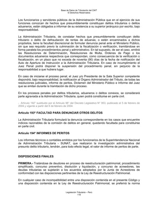 Base de Datos de Tributación del CIAT
                                           © Derechos Reservados


Los funcionarios y servidores públicos de la Administración Pública que en el ejercicio de sus
funciones conozcan de hechos que presumiblemente constituyan delitos tributarios o delitos
aduaneros, están obligados a informar de su existencia a su superior jerárquico por escrito, bajo
responsabilidad.

La Administración Tributaria, de constatar hechos que presumiblemente constituyan delito
tributario o delito de defraudación de rentas de aduanas; o estén encaminados a dichos
propósitos, tiene la facultad discrecional de formular denuncia penal ante el Ministerio Público,
sin que sea requisito previo la culminación de la fiscalización o verificación, tramitándose en
forma paralela los procedimientos penal y administrativo. En tal supuesto, de ser el caso, emitirá
las Resoluciones de Determinación, Resoluciones de Multa, Órdenes de Pago o los
documentos aduaneros respectivos que correspondan, como consecuencia de la verificación o
fiscalización, en un plazo que no exceda de noventa (90) días de la fecha de notificación del
Auto de Apertura de Instrucción a la Administración Tributaria. En caso de incumplimiento el
Juez Penal podrá disponer la suspensión del procedimiento penal, sin perjuicio de la
responsabilidad a que hubiera lugar.

En caso de iniciarse el proceso penal, el Juez y/o Presidente de la Sala Superior competente
dispondrá, bajo responsabilidad, la notificación al Órgano Administrador del Tributo, de todas las
resoluciones judiciales, informe de peritos, Dictamen del Ministerio Público e Informe del Juez
que se emitan durante la tramitación de dicho proceso.

En los procesos penales por delitos tributarios, aduaneros o delitos conexos, se considerará
parte agraviada a la Administración Tributaria, quien podrá constituirse en parte civil.

- Artículo 192° sustituido por el Artículo 98° del Decreto Legislativo N° 953, publicado el 5 de febrero de
2004 y vigente a partir del 6 de febrero de 2004.

Artículo 193º FACULTAD PARA DENUNCIAR OTROS DELITOS

La Administración Tributaria formulará la denuncia correspondiente en los casos que encuentre
indicios razonables de la comisión de delitos en general, quedando facultada para constituirse
en parte civil.

Artículo 194º INFORMES DE PERITOS

Los informes técnicos o contables emitidos por los funcionarios de la Superintendencia Nacional
de Administración Tributaria - SUNAT, que realizaron la investigación administrativa del
presunto delito tributario, tendrán, para todo efecto legal, el valor de informe de peritos de parte.


DISPOSICIONES FINALES

PRIMERA.- Tratándose de deudores en proceso de reestructuración patrimonial, procedimiento
simplificado, concurso preventivo, disolución y liquidación, y concurso de acreedores, las
deudas tributarias se sujetarán a los acuerdos adoptados por la Junta de Acreedores de
conformidad con las disposiciones pertinentes de la Ley de Reestructuración Patrimonial.

En cualquier caso de incompatibilidad entre una disposición contenida en el presente Código y
una disposición contenida en la Ley de Reestructuración Patrimonial, se preferirá la norma


                                         Legislación Tributaria – Perú
                                                     118
 