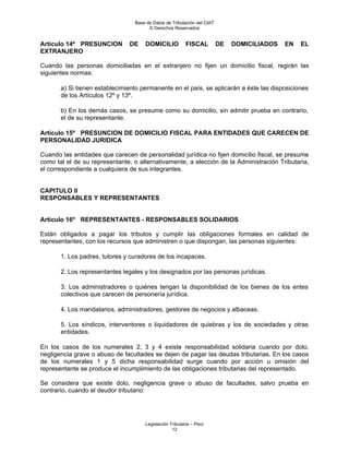 Base de Datos de Tributación del CIAT
                                       © Derechos Reservados


Artículo 14º PRESUNCION        DE    DOMICILIO           FISCAL          DE   DOMICILIADOS   EN   EL
EXTRANJERO

Cuando las personas domiciliadas en el extranjero no fijen un domicilio fiscal, regirán las
siguientes normas:

       a) Si tienen establecimiento permanente en el país, se aplicarán a éste las disposiciones
       de los Artículos 12º y 13º.

       b) En los demás casos, se presume como su domicilio, sin admitir prueba en contrario,
       el de su representante.

Artículo 15º PRESUNCION DE DOMICILIO FISCAL PARA ENTIDADES QUE CARECEN DE
PERSONALIDAD JURIDICA

Cuando las entidades que carecen de personalidad jurídica no fijen domicilio fiscal, se presume
como tal el de su representante, o alternativamente, a elección de la Administración Tributaria,
el correspondiente a cualquiera de sus integrantes.


CAPITULO II
RESPONSABLES Y REPRESENTANTES


Artículo 16º REPRESENTANTES - RESPONSABLES SOLIDARIOS

Están obligados a pagar los tributos y cumplir las obligaciones formales en calidad de
representantes, con los recursos que administren o que dispongan, las personas siguientes:

       1. Los padres, tutores y curadores de los incapaces.

       2. Los representantes legales y los designados por las personas jurídicas.

       3. Los administradores o quiénes tengan la disponibilidad de los bienes de los entes
       colectivos que carecen de personería jurídica.

       4. Los mandatarios, administradores, gestores de negocios y albaceas.

       5. Los síndicos, interventores o liquidadores de quiebras y los de sociedades y otras
       entidades.

En los casos de los numerales 2, 3 y 4 existe responsabilidad solidaria cuando por dolo,
negligencia grave o abuso de facultades se dejen de pagar las deudas tributarias. En los casos
de los numerales 1 y 5 dicha responsabilidad surge cuando por acción u omisión del
representante se produce el incumplimiento de las obligaciones tributarias del representado.

Se considera que existe dolo, negligencia grave o abuso de facultades, salvo prueba en
contrario, cuando el deudor tributario:




                                     Legislación Tributaria – Perú
                                                  12
 