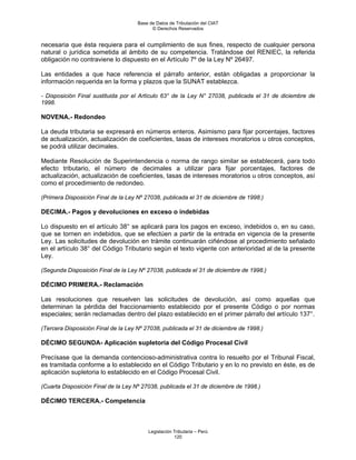 Base de Datos de Tributación del CIAT
                                           © Derechos Reservados


necesaria que ésta requiera para el cumplimiento de sus fines, respecto de cualquier persona
natural o jurídica sometida al ámbito de su competencia. Tratándose del RENIEC, la referida
obligación no contraviene lo dispuesto en el Artículo 7º de la Ley Nº 26497.

Las entidades a que hace referencia el párrafo anterior, están obligadas a proporcionar la
información requerida en la forma y plazos que la SUNAT establezca.

- Disposición Final sustituida por el Artículo 63° de la Ley N° 27038, publicada el 31 de diciembre de
1998.

NOVENA.- Redondeo

La deuda tributaria se expresará en números enteros. Asimismo para fijar porcentajes, factores
de actualización, actualización de coeficientes, tasas de intereses moratorios u otros conceptos,
se podrá utilizar decimales.

Mediante Resolución de Superintendencia o norma de rango similar se establecerá, para todo
efecto tributario, el número de decimales a utilizar para fijar porcentajes, factores de
actualización, actualización de coeficientes, tasas de intereses moratorios u otros conceptos, así
como el procedimiento de redondeo.

(Primera Disposición Final de la Ley Nº 27038, publicada el 31 de diciembre de 1998.)

DECIMA.- Pagos y devoluciones en exceso o indebidas

Lo dispuesto en el artículo 38° se aplicará para los pagos en exceso, indebidos o, en su caso,
que se tornen en indebidos, que se efectúen a partir de la entrada en vigencia de la presente
Ley. Las solicitudes de devolución en trámite continuarán ciñéndose al procedimiento señalado
en el artículo 38° del Código Tributario según el texto vigente con anterioridad al de la presente
Ley.

(Segunda Disposición Final de la Ley Nº 27038, publicada el 31 de diciembre de 1998.)

DÉCIMO PRIMERA.- Reclamación

Las resoluciones que resuelven las solicitudes de devolución, así como aquellas que
determinan la pérdida del fraccionamiento establecido por el presente Código o por normas
especiales; serán reclamadas dentro del plazo establecido en el primer párrafo del artículo 137°.

(Tercera Disposición Final de la Ley Nº 27038, publicada el 31 de diciembre de 1998.)

DÉCIMO SEGUNDA- Aplicación supletoria del Código Procesal Civil

Precísase que la demanda contencioso-administrativa contra lo resuelto por el Tribunal Fiscal,
es tramitada conforme a lo establecido en el Código Tributario y en lo no previsto en éste, es de
aplicación supletoria lo establecido en el Código Procesal Civil.

(Cuarta Disposición Final de la Ley Nº 27038, publicada el 31 de diciembre de 1998.)

DÉCIMO TERCERA.- Competencia



                                         Legislación Tributaria – Perú
                                                     120
 