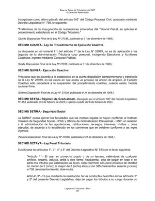 Base de Datos de Tributación del CIAT
                                           © Derechos Reservados


Incorpórase como último párrafo del artículo 542° del Código Procesal Civil, aprobado mediante
Decreto Legislativo N° 768, lo siguiente:

"Tratándose de la impugnación de resoluciones emanadas del Tribunal Fiscal, se aplicará el
procedimiento establecido en el Código Tributario."

(Quinta Disposición Final de la Ley Nº 27038, publicada el 31 de diciembre de 1998.)

DÉCIMO CUARTA.- Ley de Procedimiento de Ejecución Coactiva

Lo dispuesto en el numeral 7.1 del artículo 7° de la Ley N° 26979, no es de aplicación a los
órganos de la Administración Tributaria cuyo personal, incluyendo Ejecutores y Auxiliares
Coactivos, ingrese mediante Concurso Público.

(Sexta Disposición Final de la Ley Nº 27038, publicada el 31 de diciembre de 1998.)

DÉCIMO QUINTA.- Ejecución Coactiva

Precísase que de acuerdo a lo establecido en la quinta disposición complementaria y transitoria
de la Ley N° 26979, en los casos en que exista un proceso de acción de amparo, el Ejecutor
Coactivo sólo procederá a la suspensión del procedimiento coactivo, cuando exista medida
cautelar firme.

(Sétima Disposición Final de la Ley Nº 27038, publicada el 31 de diciembre de 1998.)

DÉCIMO SEXTA.- Régimen de Gradualidad - Derogado por el Artículo 100° del Decreto Legislativo
N° 953, publicado el 5 de febrero de 2004 y vigente a partir del 6 de febrero de 2004.


DÉCIMO SETIMA.- Seguridad Social

La SUNAT podrá ejercer las facultades que las normas legales le hayan conferido al Instituto
Peruano de Seguridad Social - IPSS y Oficina de Normalización Previsional - ONP, en relación
a la administración de las aportaciones, retribuciones, recargos, intereses, multas u otros
adeudos, de acuerdo a lo establecido en los convenios que se celebren conforme a las leyes
vigentes.

(Novena Disposición Final de la Ley Nº 27038, publicada el 31 de diciembre de 1998.)

DÉCIMO OCTAVA.- Ley Penal Tributaria

Sustitúyase los artículos 1°, 3°, 4° y 5° del Decreto Legislativo N° 813 por el texto siguiente:

        "Artículo 1°.- El que, en provecho propio o de un tercero, valiéndose de cualquier
        artificio, engaño, astucia, ardid u otra forma fraudulenta, deja de pagar en todo o en
        parte los tributos que establecen las leyes, será reprimido con pena privativa de libertad
        no menor de 5 (cinco) ni mayor de 8 (ocho) años y con 365 (trescientos sesenta y cinco)
        a 730 (setecientos treinta) días-multa.

        Artículo 3º.- El que mediante la realización de las conductas descritas en los artículos 1º
        y 2º del presente Decreto Legislativo, deja de pagar los tributos a su cargo durante un


                                          Legislación Tributaria – Perú
                                                      121
 