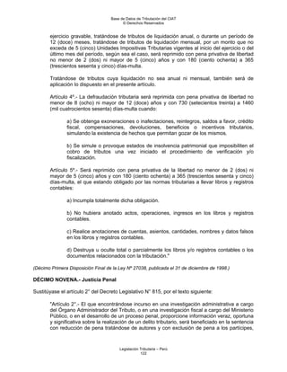 Base de Datos de Tributación del CIAT
                                          © Derechos Reservados


       ejercicio gravable, tratándose de tributos de liquidación anual, o durante un período de
       12 (doce) meses, tratándose de tributos de liquidación mensual, por un monto que no
       exceda de 5 (cinco) Unidades Impositivas Tributarias vigentes al inicio del ejercicio o del
       último mes del período, según sea el caso, será reprimido con pena privativa de libertad
       no menor de 2 (dos) ni mayor de 5 (cinco) años y con 180 (ciento ochenta) a 365
       (trescientos sesenta y cinco) días-multa.

       Tratándose de tributos cuya liquidación no sea anual ni mensual, también será de
       aplicación lo dispuesto en el presente artículo.

       Artículo 4º.- La defraudación tributaria será reprimida con pena privativa de libertad no
       menor de 8 (ocho) ni mayor de 12 (doce) años y con 730 (setecientos treinta) a 1460
       (mil cuatrocientos sesenta) días-multa cuando:

               a) Se obtenga exoneraciones o inafectaciones, reintegros, saldos a favor, crédito
               fiscal, compensaciones, devoluciones, beneficios o incentivos tributarios,
               simulando la existencia de hechos que permitan gozar de los mismos.

               b) Se simule o provoque estados de insolvencia patrimonial que imposibiliten el
               cobro de tributos una vez iniciado el procedimiento de verificación y/o
               fiscalización.

       Artículo 5º.- Será reprimido con pena privativa de la libertad no menor de 2 (dos) ni
       mayor de 5 (cinco) años y con 180 (ciento ochenta) a 365 (trescientos sesenta y cinco)
       días-multa, el que estando obligado por las normas tributarias a llevar libros y registros
       contables:

               a) Incumpla totalmente dicha obligación.

               b) No hubiera anotado actos, operaciones, ingresos en los libros y registros
               contables.

               c) Realice anotaciones de cuentas, asientos, cantidades, nombres y datos falsos
               en los libros y registros contables.

               d) Destruya u oculte total o parcialmente los libros y/o registros contables o los
               documentos relacionados con la tributación."

(Décimo Primera Disposición Final de la Ley Nº 27038, publicada el 31 de diciembre de 1998.)

DÉCIMO NOVENA.- Justicia Penal

Sustitúyase el artículo 2° del Decreto Legislativo N° 815, por el texto siguiente:

       "Artículo 2°.- El que encontrándose incurso en una investigación administrativa a cargo
       del Órgano Administrador del Tributo, o en una investigación fiscal a cargo del Ministerio
       Público, o en el desarrollo de un proceso penal, proporcione información veraz, oportuna
       y significativa sobre la realización de un delito tributario, será beneficiado en la sentencia
       con reducción de pena tratándose de autores y con exclusión de pena a los partícipes,



                                        Legislación Tributaria – Perú
                                                    122
 