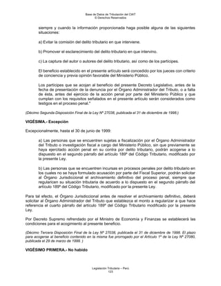 Base de Datos de Tributación del CIAT
                                          © Derechos Reservados


       siempre y cuando la información proporcionada haga posible alguna de las siguientes
       situaciones:

       a) Evitar la comisión del delito tributario en que interviene.

       b) Promover el esclarecimiento del delito tributario en que intervino.

       c) La captura del autor o autores del delito tributario, así como de los partícipes.

       El beneficio establecido en el presente artículo será concedido por los jueces con criterio
       de conciencia y previa opinión favorable del Ministerio Público.

       Los partícipes que se acojan al beneficio del presente Decreto Legislativo, antes de la
       fecha de presentación de la denuncia por el Órgano Administrador del Tributo, o a falta
       de ésta, antes del ejercicio de la acción penal por parte del Ministerio Público y que
       cumplan con los requisitos señalados en el presente artículo serán considerados como
       testigos en el proceso penal."

(Décimo Segunda Disposición Final de la Ley Nº 27038, publicada el 31 de diciembre de 1998.)

VIGÉSIMA.- Excepción

Excepcionalmente, hasta el 30 de junio de 1999:

       a) Las personas que se encuentren sujetas a fiscalización por el Órgano Administrador
       del Tributo o investigación fiscal a cargo del Ministerio Público, sin que previamente se
       haya ejercitado acción penal en su contra por delito tributario, podrán acogerse a lo
       dispuesto en el segundo párrafo del artículo 189º del Código Tributario, modificado por
       la presente Ley.

       b) Las personas que se encuentren incursas en procesos penales por delito tributario en
       los cuales no se haya formulado acusación por parte del Fiscal Superior, podrán solicitar
       al Órgano Jurisdiccional el archivamiento definitivo del proceso penal, siempre que
       regularicen su situación tributaria de acuerdo a lo dispuesto en el segundo párrafo del
       artículo 189º del Código Tributario, modificado por la presente Ley.

Para tal efecto, el Órgano Jurisdiccional antes de resolver el archivamiento definitivo, deberá
solicitar al Órgano Administrador del Tributo que establezca el monto a regularizar a que hace
referencia el cuarto párrafo del artículo 189º del Código Tributario modificado por la presente
Ley.

Por Decreto Supremo refrendado por el Ministro de Economía y Finanzas se establecerá las
condiciones para el acogimiento al presente beneficio.

(Décimo Tercera Disposición Final de la Ley Nº 27038, publicada el 31 de diciembre de 1998. El plazo
para acogerse al beneficio contenido en la misma fue prorrogado por el Artículo 1º de la Ley Nº 27080,
publicada el 29 de marzo de 1999. )

VIGÉSIMO PRIMERA.- No habido



                                        Legislación Tributaria – Perú
                                                    123
 