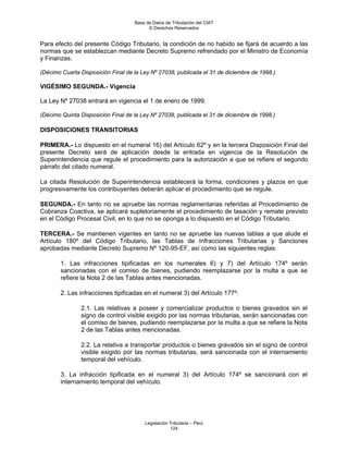 Base de Datos de Tributación del CIAT
                                          © Derechos Reservados


Para efecto del presente Código Tributario, la condición de no habido se fijará de acuerdo a las
normas que se establezcan mediante Decreto Supremo refrendado por el Ministro de Economía
y Finanzas.

(Décimo Cuarta Disposición Final de la Ley Nº 27038, publicada el 31 de diciembre de 1998.)

VIGÉSIMO SEGUNDA.- Vigencia

La Ley Nº 27038 entrará en vigencia el 1 de enero de 1999.

(Décimo Quinta Disposición Final de la Ley Nº 27038, publicada el 31 de diciembre de 1998.)

DISPOSICIONES TRANSITORIAS

PRIMERA.- Lo dispuesto en el numeral 16) del Artículo 62º y en la tercera Disposición Final del
presente Decreto será de aplicación desde la entrada en vigencia de la Resolución de
Superintendencia que regule el procedimiento para la autorización a que se refiere el segundo
párrafo del citado numeral.

La citada Resolución de Superintendencia establecerá la forma, condiciones y plazos en que
progresivamente los contribuyentes deberán aplicar el procedimiento que se regule.

SEGUNDA.- En tanto no se apruebe las normas reglamentarias referidas al Procedimiento de
Cobranza Coactiva, se aplicará supletoriamente el procedimiento de tasación y remate previsto
en el Código Procesal Civil, en lo que no se oponga a lo dispuesto en el Código Tributario.

TERCERA.- Se mantienen vigentes en tanto no se apruebe las nuevas tablas a que alude el
Artículo 180º del Código Tributario, las Tablas de Infracciones Tributarias y Sanciones
aprobadas mediante Decreto Supremo Nº 120-95-EF, así como las siguientes reglas:

       1. Las infracciones tipificadas en los numerales 6) y 7) del Artículo 174º serán
       sancionadas con el comiso de bienes, pudiendo reemplazarse por la multa a que se
       refiere la Nota 2 de las Tablas antes mencionadas.

       2. Las infracciones tipificadas en el numeral 3) del Artículo 177º:

               2.1. Las relativas a poseer y comercializar productos o bienes gravados sin el
               signo de control visible exigido por las normas tributarias, serán sancionadas con
               el comiso de bienes, pudiendo reemplazarse por la multa a que se refiere la Nota
               2 de las Tablas antes mencionadas.

               2.2. La relativa a transportar productos o bienes gravados sin el signo de control
               visible exigido por las normas tributarias, será sancionada con el internamiento
               temporal del vehículo.

       3. La infracción tipificada en el numeral 3) del Artículo 174º se sancionará con el
       internamiento temporal del vehículo.




                                        Legislación Tributaria – Perú
                                                    124
 