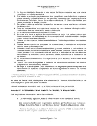 Base de Datos de Tributación del CIAT
                                            © Derechos Reservados


    1. No lleva contabilidad o lleva dos o más juegos de libros o registros para una misma
        contabilidad, con distintos asientos.
    2. A tal efecto, se entiende que el deudor no lleva contabilidad, cuando los libros o registros
        que se encuentra obligado a llevar no son exhibidos o presentados a requerimiento de la
        Administración Tributaria, dentro de un plazo máximo de 10 (diez) días hábiles, por
        causas imputables al deudor tributario.
    3. Tenga la condición de no habido de acuerdo a las normas que se establezcan mediante
        decreto supremo.
    4. Emite y/u otorga más de un comprobante de pago así como notas de débito y/o crédito,
        con la misma serie y/o numeración, según corresponda.
    5. No se ha inscrito ante la Administración Tributaria.
    6. Anota en sus libros y registros los comprobantes de pago que recibe u otorga por
        montos distintos a los consignados en dichos comprobantes u omite anotarlos, siempre
        que no se trate de errores materiales.
    7. Obtiene, por hecho propio, indebidamente Notas de Crédito Negociables u otros valores
        similares.
    8. Emplea bienes o productos que gocen de exoneraciones o beneficios en actividades
        distintas de las que corresponden.
    9. Elabora o comercializa clandestinamente bienes gravados, mediante la sustracción a los
        controles fiscales; la utilización indebida de sellos, timbres, precintos y demás medios de
        control; la destrucción o adulteración de los mismos; la alteración de las características
        de los bienes; la ocultación, cambio de destino o falsa indicación de la procedencia de
        los mismos.
    10. No ha declarado ni determinado su obligación en el plazo requerido en el numeral 4 del
        Artículo 78°.
    11. Omite a uno o más trabajadores al presentar las declaraciones relativas a los tributos
        que graven las remuneraciones de éstos.
    12. Se acoge al Nuevo Régimen Único Simplificado o al Régimen Especial del Impuesto a la
        Renta siendo un sujeto no comprendido en dichos regímenes en virtud a las normas
        pertinentes.

- Párrafo sustituido por el Artículo 7° del Decreto Legislativo N° 953, publicado el 05 de febrero de 2004 y
vigente a partir del 06 de febrero de 2004.

En todos los demás casos, corresponde a la Administración Tributaria probar la existencia de
dolo, negligencia grave o abuso de facultades.

- Párrafo sustituido por el artículo 3° de la Ley N° 27335, publicada el 31 de julio de 2000.

Artículo 17º RESPONSABLES SOLIDARIOS EN CALIDAD DE ADQUIRENTES

Son responsables solidarios en calidad de adquirentes:

        1. Los herederos y legatarios, hasta el límite del valor de los bienes que reciban;

           Los herederos también son responsables solidarios por los bienes que reciban en
           anticipo de legítima, hasta el valor de dichos bienes y desde la adquisición de éstos.

          - Numeral 1 sustituido por el Artículo 8° del Decreto Legislativo N° 953, publicado el 05 de
           febrero de 2004 y vigente a partir del 06 de febrero de 2004.



                                           Legislación Tributaria – Perú
                                                        13
 