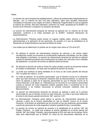 Base de Datos de Tributación del CIAT
                                        © Derechos Reservados




Notas:

- La sanción de cierre temporal de establecimiento u oficina de profesionales independientes se
  aplicará con un máximo de diez (10) días calendario, salvo para aquellas infracciones
  vinculadas al Impuesto a los Juegos de Casino y Máquinas Tragamoneda en que se aplicará
  el máximo de noventa (90) días calendario; conforme a la Tabla aprobada por la SUNAT, en
  función de la infracción y respecto a la situación del deudor.

- La sanción de internamiento temporal de vehículo se aplicará con un máximo de 30 días
  calendario, conforme a la Tabla aprobada por la SUNAT, mediante Resolución de
  Superintendencia.

- La Administración Tributaria podrá colocar en lugares visibles sellos, letreros y carteles,
  adicionalmente a la aplicación de las sanciones, de acuerdo a lo que se establezca en la
  Resolución de Superintendencia que para tal efecto se emita.

- Las multas que se determinen no podrán ser en ningún caso menor al 5% de la UIT.


(1)   Se aplicará la sanción de internamiento temporal de vehículo o de comiso según
      corresponda cuando se encuentre al contribuyente realizando actividades, por las cuales
      está obligado a inscribirse. La sanción de internamiento temporal de vehículo se aplicará
      cuando la actividad económica del contribuyente se realice con vehículos como unidades
      de explotación. La sanción de comiso se aplicará sobre los bienes.

(2)   Se aplicará la sanción de multa en todos los casos excepto cuando se encuentren bienes
      en locales no declarados. En este caso se aplicará la sanción de comiso.
(3)   La multa que sustituye al cierre señalada en el inciso a) del cuarto párrafo del artículo
      183° no podrá ser menor a 2 UIT.
(4)   La multa se aplicará en la primera oportunidad que el infractor incurra en la infracción
      salvo que éste reconozca la infracción mediante Acta de Reconocimiento. La sanción de
      cierre se aplicará a partir de la segunda oportunidad en que el infractor incurra en la
      misma infracción. A tal efecto, se entenderá que ha incurrido en una anterior oportunidad
      cuando la sanción de multa respectiva hubiera quedado firme y consentida en la vía
      administrativa o se hubiera reconocido la primera infracción mediante Acta de
      Reconocimiento.
(5)   La sanción de internamiento temporal de vehículo se aplicará a partir de la primera
      oportunidad en que el infractor incurra en esta infracción. La multa a que hace referencia
      el inciso b) del noveno párrafo del artículo 182°, será de 3 UIT.
(6)   La Administración Tributaria podrá aplicar la sanción de internamiento temporal de
      vehículo a partir de la tercera oportunidad en que el infractor incurra en la misma
      infracción. A tal efecto se entenderá que ha incurrido en las dos anteriores oportunidades
      cuando las sanciones de multa respectiva hubieran quedado firmes y consentidas.
(7)   La sanción de comiso se aplicará de acuerdo a lo establecido en el artículo 184° del
      Código Tributario. La multa que sustituye al comiso señalada en el tercer párrafo del
      artículo 184° del Código Tributario, será equivalente al 25% del valor de los bienes. Dicho
      valor será determinado por la SUNAT en virtud de los documentos obtenidos en la


                                      Legislación Tributaria – Perú
                                                  134
 