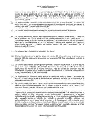 Base de Datos de Tributación del CIAT
                                         © Derechos Reservados


      intervención o en su defecto, proporcionados por el infractor el día de la intervención o
      dentro del plazo establecido en los incisos a) o b) del primer párrafo del artículo 184°
      según se trate de bienes no perecederos o perecederos. La multa no podrá exceder de 6
      UIT. En aquellos casos que no se determine el valor del bien se aplicará una multa
      equivalente a 6 UIT.
(8)   La Administración Tributaria podrá aplicar la sanción de comiso o multa. La sanción de
      multa será de 20UIT, pudiendo ser rebajada por la Administración Tributaria, en virtud a la
      facultad que se le concede en el artículo 166.

(9)   La sanción es aplicable por cada máquina registradora o mecanismo de emisión.


10)   La sanción se aplicará a partir de la presentación de la segunda rectificatoria. La sanción
      se incrementará en 10% de la UIT cada vez que se presente una nueva rectificatoria.
      Las declaraciones rectificatorias que se presenten como resultado de una fiscalización o
      verificación correspondiente al período verificado no les será aplicable el incremento
      mencionado siempre y cuando se realicen dentro del plazo establecido por la
      Administración Tributaria.

(11) No se eximirá al infractor de la aplicación del cierre.

(12) Cierre de establecimiento por un plazo de treinta (30) días calendario la primera vez,
     sesenta (60) días calendario la segunda vez y noventa (90) días calendario a partir de la
     tercera vez.

(13) La sanción de cierre se aplicará para la primera y segunda oportunidad en que se incurra
     en la infracción indicada. La sanción de comiso se aplicará a partir de la tercera
     oportunidad de incurrir en la misma infracción. Para tal efecto, se entenderá que ha
     incurrido en una oportunidad anterior cuando la resolución de la sanción hubiera quedado
     firme y consentida en la vía administrativa.

(14) La Administración Tributaria podrá aplicar la sanción de multa o cierre. La sanción de
     multa podrá ser rebajada por la Administración Tributaria, en virtud de la facultad que le
     concede el artículo 166°.
(15) El tributo omitido o el saldo, crédito u otro concepto similar determinado indebidamente o
     pérdida indebidamente declarada, será la diferencia entre el tributo o saldo, crédito u otro
     concepto similar o pérdida declarada y el que se debió declarar.

      Tratándose de tributos administrados y/o recaudados por la SUNAT, el tributo omitido o el
      saldo, crédito u otro concepto similar determinado indebidamente o pérdida
      indebidamente declarada, será la diferencia entre el tributo resultante o el saldo, crédito u
      otro concepto similar o pérdida del período o ejercicio gravable, obtenido por
      autoliquidación o, en su caso, como producto de la fiscalización, y el declarado como
      tributo resultante o el declarado como saldo, crédito u otro concepto similar o pérdida de
      dicho período o ejercicio. Para estos efectos no se tomará en cuenta los saldos a favor de
      los períodos anteriores ni los pagos y compensaciones efectuadas.




                                       Legislación Tributaria – Perú
                                                   135
 