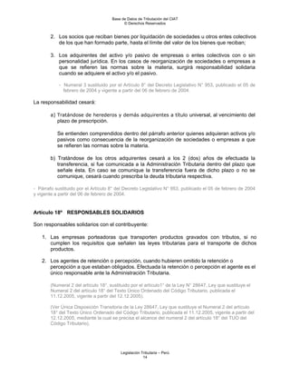 Base de Datos de Tributación del CIAT
                                            © Derechos Reservados


        2. Los socios que reciban bienes por liquidación de sociedades u otros entes colectivos
           de los que han formado parte, hasta el límite del valor de los bienes que reciban;

        3. Los adquirentes del activo y/o pasivo de empresas o entes colectivos con o sin
           personalidad jurídica. En los casos de reorganización de sociedades o empresas a
           que se refieren las normas sobre la materia, surgirá responsabilidad solidaria
           cuando se adquiere el activo y/o el pasivo.

            - Numeral 3 sustituido por el Artículo 8° del Decreto Legislativo N° 953, publicado el 05 de
              febrero de 2004 y vigente a partir del 06 de febrero de 2004.

La responsabilidad cesará:

        a) Tratándose de herederos y demás adquirentes a título universal, al vencimiento del
           plazo de prescripción.

           Se entienden comprendidos dentro del párrafo anterior quienes adquieran activos y/o
           pasivos como consecuencia de la reorganización de sociedades o empresas a que
           se refieren las normas sobre la materia.

        b) Tratándose de los otros adquirentes cesará a los 2 (dos) años de efectuada la
           transferencia, si fue comunicada a la Administración Tributaria dentro del plazo que
           señale ésta. En caso se comunique la transferencia fuera de dicho plazo o no se
           comunique, cesará cuando prescriba la deuda tributaria respectiva.

- Párrafo sustituido por el Artículo 8° del Decreto Legislativo N° 953, publicado el 05 de febrero de 2004
y vigente a partir del 06 de febrero de 2004.


Artículo 18º RESPONSABLES SOLIDARIOS

Son responsables solidarios con el contribuyente:

    1. Las empresas porteadoras que transporten productos gravados con tributos, si no
       cumplen los requisitos que señalen las leyes tributarias para el transporte de dichos
       productos.

    2. Los agentes de retención o percepción, cuando hubieren omitido la retención o
       percepción a que estaban obligados. Efectuada la retención o percepción el agente es el
       único responsable ante la Administración Tributaria.

        (Numeral 2 del artículo 18°, sustituido por el artículo1° de la Ley N° 28647, Ley que sustituye el
        Numeral 2 del artículo 18° del Texto Único Ordenado del Código Tributario, publicada el
        11.12.2005, vigente a partir del 12.12.2005).

        (Ver Única Disposición Transitoria de la Ley 28647, Ley que sustituye el Numeral 2 del artículo
        18° del Texto Único Ordenado del Código Tributario, publicada el 11.12.2005, vigente a partir del
        12.12.2005, mediante la cual se precisa el alcance del numeral 2 del artículo 18° del TUO del
        Código Tributario).




                                          Legislación Tributaria – Perú
                                                       14
 