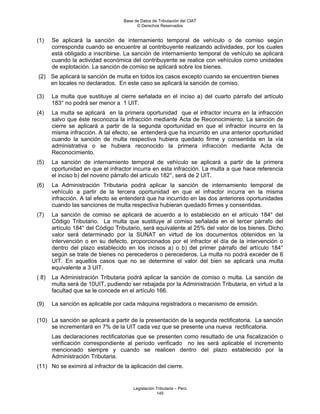 Base de Datos de Tributación del CIAT
                                         © Derechos Reservados


(1)    Se aplicará la sanción de internamiento temporal de vehículo o de comiso según
       corresponda cuando se encuentre al contribuyente realizando actividades, por los cuales
       está obligado a inscribirse. La sanción de internamiento temporal de vehículo se aplicará
       cuando la actividad económica del contribuyente se realice con vehículos como unidades
       de explotación. La sanción de comiso se aplicará sobre los bienes.
(2) Se aplicará la sanción de multa en todos los casos excepto cuando se encuentren bienes
    en locales no declarados. En este caso se aplicará la sanción de comiso.

(3)    La multa que sustituye al cierre señalada en el inciso a) del cuarto párrafo del artículo
       183° no podrá ser menor a 1 UIT.
(4)    La multa se aplicará en la primera oportunidad que el infractor incurra en la infracción
       salvo que éste reconozca la infracción mediante Acta de Reconocimiento. La sanción de
       cierre se aplicará a partir de la segunda oportunidad en que el infractor incurra en la
       misma infracción. A tal efecto, se entenderá que ha incurrido en una anterior oportunidad
       cuando la sanción de multa respectiva hubiera quedado firme y consentida en la vía
       administrativa o se hubiera reconocido la primera infracción mediante Acta de
       Reconocimiento.
(5)    La sanción de internamiento temporal de vehículo se aplicará a partir de la primera
       oportunidad en que el infractor incurra en esta infracción. La multa a que hace referencia
       el inciso b) del noveno párrafo del artículo 182°, será de 2 UIT.
(6)    La Administración Tributaria podrá aplicar la sanción de internamiento temporal de
       vehículo a partir de la tercera oportunidad en que el infractor incurra en la misma
       infracción. A tal efecto se entenderá que ha incurrido en las dos anteriores oportunidades
       cuando las sanciones de multa respectiva hubieran quedado firmes y consentidas.
(7)    La sanción de comiso se aplicará de acuerdo a lo establecido en el artículo 184° del
       Código Tributario. La multa que sustituye al comiso señalada en el tercer párrafo del
       artículo 184° del Código Tributario, será equivalente al 25% del valor de los bienes. Dicho
       valor será determinado por la SUNAT en virtud de los documentos obtenidos en la
       intervención o en su defecto, proporcionados por el infractor el día de la intervención o
       dentro del plazo establecido en los incisos a) o b) del primer párrafo del artículo 184°
       según se trate de bienes no perecederos o perecederos. La multa no podrá exceder de 6
       UIT. En aquellos casos que no se determine el valor del bien se aplicará una multa
       equivalente a 3 UIT.
( 8)   La Administración Tributaria podrá aplicar la sanción de comiso o multa. La sanción de
       multa será de 10UIT, pudiendo ser rebajada por la Administración Tributaria, en virtud a la
       facultad que se le concede en el artículo 166.

(9)    La sanción es aplicable por cada máquina registradora o mecanismo de emisión.

(10) La sanción se aplicará a partir de la presentación de la segunda rectificatoria. La sanción
     se incrementará en 7% de la UIT cada vez que se presente una nueva rectificatoria.
       Las declaraciones rectificatorias que se presenten como resultado de una fiscalización o
       verificación correspondiente al período verificado no les será aplicable el incremento
       mencionado siempre y cuando se realicen dentro del plazo establecido por la
       Administración Tributaria.
(11) No se eximirá al infractor de la aplicación del cierre.


                                       Legislación Tributaria – Perú
                                                   145
 