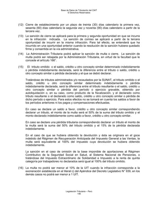 Base de Datos de Tributación del CIAT
                                         © Derechos Reservados




(12) Cierre de establecimiento por un plazo de treinta (30) días calendario la primera vez,
     sesenta (60) días calendario la segunda vez y noventa (90) días calendario a partir de la
     tercera vez.
(13) La sanción de cierre se aplicará para la primera y segunda oportunidad en que se incurra
     en la infracción indicada. La sanción de comiso se aplicará a partir de la tercera
     oportunidad de incurrir en la misma infracción. Para tal efecto, se entenderá que ha
     incurrido en una oportunidad anterior cuando la resolución de la sanción hubiera quedado
     firme y consentida en la vía administrativa.
(14)    La Administración Tributaria podrá aplicar la sanción de multa o cierre. La sanción de
       multa podrá ser rebajada por la Administración Tributaria, en virtud de la facultad que le
       concede el artículo 166°.

(15)    El tributo omitido o el saldo, crédito u otro concepto similar determinado indebidamente
       o pérdida indebidamente declarada, será la diferencia entre el tributo o saldo, crédito u
       otro concepto similar o pérdida declarada y el que se debió declarar.

       Tratándose de tributos administrados y/o recaudados por la SUNAT, el tributo omitido o el
       saldo, crédito u otro concepto similar determinado indebidamente o pérdida
       indebidamente declarada, será la diferencia entre el tributo resultante o el saldo, crédito u
       otro concepto similar o pérdida del período o ejercicio gravable, obtenido por
       autoliquidación o, en su caso, como producto de la fiscalización, y el declarado como
       tributo resultante o el declarado como saldo, crédito u otro concepto similar o pérdida de
       dicho período o ejercicio. Para estos efectos no se tomará en cuenta los saldos a favor de
       los períodos anteriores ni los pagos y compensaciones efectuadas.

       En caso se declare un saldo a favor, crédito u otro concepto similar correspondiendo
       declarar un tributo, el monto de la multa será el 50% de la suma del tributo omitido y el
       monto declarado indebidamente como saldo a favor, crédito u otro concepto similar.

       En caso se declare una pérdida tributaria correspondiendo declarar un tributo el monto de
       la multa será la suma del 50% del tributo omitido y el 15% de la pérdida declarada
       indebidamente.

       En el caso de que se hubiera obtenido la devolución y ésta se originara en el goce
       indebido del Régimen de Recuperación Anticipada del Impuesto General a las Ventas, la
       multa será equivalente al 100% del impuesto cuya devolución se hubiera obtenido
       indebidamente.

       La sanción en el caso de omisión de la base imponible de aportaciones al Régimen
       Contributivo de la Seguridad Social en Salud, al Sistema Nacional de Pensiones, o
       tratándose del Impuesto Extraordinario de Solidaridad e Impuesto a la renta de quinta
       categoría por trabajadores no declarados será igual al 100% del tributo omitido.

(16) La multa no podrá ser menor al 10% de la UIT cuando la infracción corresponda a la
     exoneración establecida en el literal c) del Apéndice del Decreto Legislativo N° 939, en los
     demás casos no podrá ser menor a 1 UIT.




                                       Legislación Tributaria – Perú
                                                   146
 