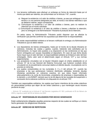 Base de Datos de Tributación del CIAT
                                           © Derechos Reservados


    3. Los terceros notificados para efectuar un embargo en forma de retención hasta por el
       monto que debió ser retenido, de conformidad con el Artículo 118°, cuando:

          a) Nieguen la existencia o el valor de créditos o bienes, ya sea que entreguen o no al
              tercero o a una persona designada por éste, el monto o los bienes retenidos o que
              se debieron retener, según corresponda;
          b) Comuniquen la existencia o el valor de créditos o bienes, pero no realicen la
              retención por el monto solicitado.
          c) Comuniquen la existencia o el valor de créditos o bienes y efectúen la retención,
              pero no entreguen a la Administración Tributaria el producto de la retención.

        En estos casos, la Administración Tributaria podrá disponer que se efectúe la
        verificación que permita confirmar los supuestos que determinan la responsabilidad.

        No existe responsabilidad solidaria si el tercero notificado le entrega a la Administración
        Tributaria lo que se debió retener.

    4. Los depositarios de bienes embargados, hasta por el monto de la deuda tributaria en
       cobranza, incluidas las costas y gastos, cuando, habiendo sido solicitados por la
       Administración, no hayan sido puestos a su disposición en las condiciones en las que
       fueron entregados por causas imputables al depositario. En caso de que dicha deuda
       fuera mayor que el valor del bien, la responsabilidad solidaria se limitará al valor del bien
       embargado. Dicho valor será el determinado según el Artículo 121º y sus normas
       reglamentarias.
    5. Los acreedores vinculados con el deudor tributario según el criterio establecido en el
       artículo 12° de la Ley General del Sistema Concursal, que hubieran ocultado dicha
       vinculación en el procedimiento concursal relativo al referido deudor, incumpliendo con lo
       previsto en dicha ley.
    6. Los sujetos comprendidos en los numerales 2, 3 y 4 del artículo 16°, cuando las
       empresas a las que pertenezcan hubieran distribuido utilidades, teniendo deudas
       tributarias pendientes en cobranza coactiva, sin que éstos hayan informado
       adecuadamente a la Junta de Accionistas, propietarios de empresas o responsables de
       la decisión, y a la SUNAT; siempre que no se dé alguna de las causales de suspensión o
       conclusión de la cobranza conforme a lo dispuesto en el artículo 119°.

También son responsables solidarios, los sujetos que fueron miembros de los entes colectivos
sin personalidad jurídica que dejen de ser entes colectivos y que mantengan deuda tributaria
pendiente de pago.

- Artículo 18° sustituido por el Artículo 9° del Decreto Legislativo N° 953, publicado el 05 de febrero de
2004 y vigente a partir del 06 de febrero de 2004.

Artículo 19º RESPONSABLES SOLIDARIOS POR HECHO GENERADOR

Están solidariamente obligadas aquellas personas respecto de las cuales se verifique un mismo
hecho generador de obligaciones tributarias.

Artículo 20º DERECHO DE REPETICION




                                         Legislación Tributaria – Perú
                                                      15
 