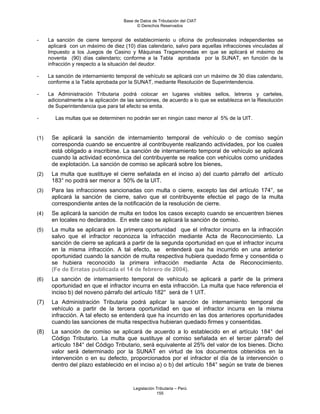 Base de Datos de Tributación del CIAT
                                           © Derechos Reservados


-     La sanción de cierre temporal de establecimiento u oficina de profesionales independientes se
      aplicará con un máximo de diez (10) días calendario, salvo para aquellas infracciones vinculadas al
      Impuesto a los Juegos de Casino y Máquinas Tragamonedas en que se aplicará el máximo de
      noventa (90) días calendario; conforme a la Tabla aprobada por la SUNAT, en función de la
      infracción y respecto a la situación del deudor.

-     La sanción de internamiento temporal de vehículo se aplicará con un máximo de 30 días calendario,
      conforme a la Tabla aprobada por la SUNAT, mediante Resolución de Superintendencia.

-     La Administración Tributaria podrá colocar en lugares visibles sellos, letreros y carteles,
      adicionalmente a la aplicación de las sanciones, de acuerdo a lo que se establezca en la Resolución
      de Superintendencia que para tal efecto se emita.

-        Las multas que se determinen no podrán ser en ningún caso menor al 5% de la UIT.


(1)    Se aplicará la sanción de internamiento temporal de vehículo o de comiso según
       corresponda cuando se encuentre al contribuyente realizando actividades, por los cuales
       está obligado a inscribirse. La sanción de internamiento temporal de vehículo se aplicará
       cuando la actividad económica del contribuyente se realice con vehículos como unidades
       de explotación. La sanción de comiso se aplicará sobre los bienes.
(2)    La multa que sustituye el cierre señalada en el inciso a) del cuarto párrafo del artículo
       183° no podrá ser menor a 50% de la UIT.
(3)    Para las infracciones sancionadas con multa o cierre, excepto las del artículo 174°, se
       aplicará la sanción de cierre, salvo que el contribuyente efectúe el pago de la multa
       correspondiente antes de la notificación de la resolución de cierre.
(4)    Se aplicará la sanción de multa en todos los casos excepto cuando se encuentren bienes
       en locales no declarados. En este caso se aplicará la sanción de comiso.
(5)    La multa se aplicará en la primera oportunidad que el infractor incurra en la infracción
       salvo que el infractor reconozca la infracción mediante Acta de Reconocimiento. La
       sanción de cierre se aplicará a partir de la segunda oportunidad en que el infractor incurra
       en la misma infracción. A tal efecto, se entenderá que ha incurrido en una anterior
       oportunidad cuando la sanción de multa respectiva hubiera quedado firme y consentida o
       se hubiera reconocido la primera infracción mediante Acta de Reconocimiento.
       (Fe de Erratas publicada el 14 de febrero de 2004).
(6)    La sanción de internamiento temporal de vehículo se aplicará a partir de la primera
       oportunidad en que el infractor incurra en esta infracción. La multa que hace referencia el
       inciso b) del noveno párrafo del artículo 182° será de 1 UIT.
(7)    La Administración Tributaria podrá aplicar la sanción de internamiento temporal de
       vehículo a partir de la tercera oportunidad en que el infractor incurra en la misma
       infracción. A tal efecto se entenderá que ha incurrido en las dos anteriores oportunidades
       cuando las sanciones de multa respectiva hubieran quedado firmes y consentidas.
(8)    La sanción de comiso se aplicará de acuerdo a lo establecido en el artículo 184° del
       Código Tributario. La multa que sustituye al comiso señalada en el tercer párrafo del
       artículo 184° del Código Tributario, será equivalente al 25% del valor de los bienes. Dicho
       valor será determinado por la SUNAT en virtud de los documentos obtenidos en la
       intervención o en su defecto, proporcionados por el infractor el día de la intervención o
       dentro del plazo establecido en el inciso a) o b) del artículo 184° según se trate de bienes



                                         Legislación Tributaria – Perú
                                                     155
 